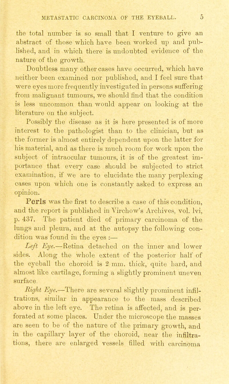 the total number is so small that I venture to give an abstract of those which have been worked up and pub- lished, and in which there is undoubted evidence of the nature of the growth. Doubtless many other cases have occurred, which have neither been examined nor published, and I feel sure that were eyes more frequently investigated in persons suffering from malignant tumours, we should find that the condition is less uncommon than would appear on looking at the literature on the subject. Possibly the disease as it is here presented is of more interest to the pathologist than to the clinician, but as the former is almost entirely dependent upon the latter for his material, and as there is much room for work upon the subject of intraocular tumours, it is of the greatest im- portance that every case should be subjected to strict examination, if we are to elucidate the many perplexing cases upon which one is constantly asked to express an opinion. Perls was the first to desciibe a case of this condition, and the report is published in Virchow's Archives, vol. lvi, p. 437. The patient died of primary carcinoma of the lungs and pleura, and at the autopsy the following con- dition was found in the eyes :— Left Eye.—Retina detached on the inner and lower sides. Along the whole extent of the posterior half of the eyeball the choroid is 2 mm. thick, quite hard, and almost like cartilage, forming a slightly prominent uneven surface. Right Eye.—There are several slightly prominent infil- trations, similar in appearance to the mass described above in the left eye. The retina is affected, and is per- forated at some places. Under the microscope the masses are seen to be of the nature of the primary growth, and in the capillary layer of the choroid, near the infiltra- tions, there are enlarged vessels filled with carcinoma