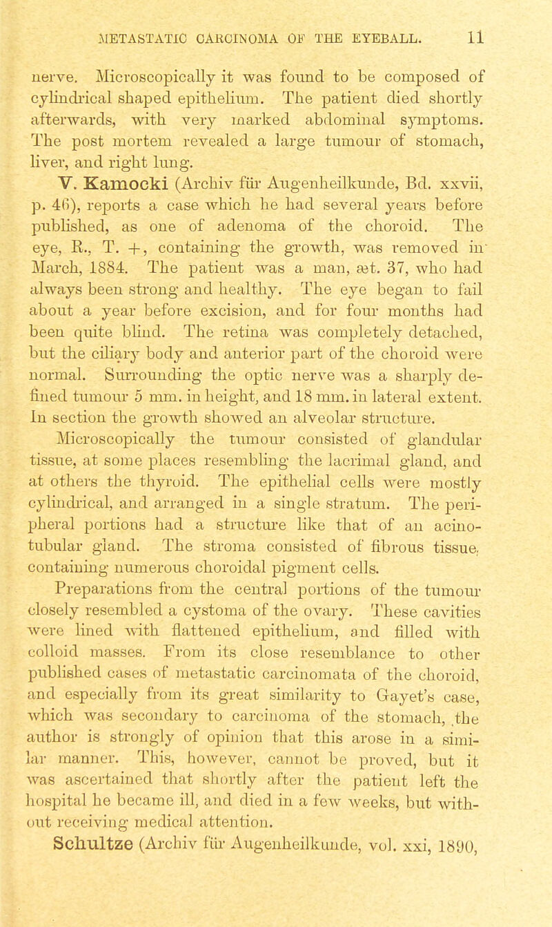 nerve. Microscopically it was found to be composed of cylindrical shaped epithelium. The patient died shortly afterwards, with very marked abdominal symptoms. The post mortem revealed a large tumour of stomach, liver, and right lung. V. Kamocki (Archiv fitr Augenheilkunde, Bd. xxvii, p. 4fi), reports a case which he had several years before published, as one of adenoma of the choroid. The eye, R., T. +, containing the growth, was removed in' March, 1884. The patient was a man, set. 37, who had always been strong and healthy. The eye began to fail about a year before excision, and for four months had been quite blind. The retina was completely detached, but the ciliary body and anterior part of the choroid were normal. Surrounding the optic nerve was a sharply de- fined tumour 5 mm. in height, and 18 mm. in lateral extent. In section the growth showed an alveolar structure. Microscopically the tumour consisted of glandular tissue, at some places resembling the lacrimal gland, and at others the thyroid. The epithelial cells were mostly cylindrical, and arranged in a single stratum. The peri- pheral portions had a structure like that of an acino- tubular gland. The stroma consisted of fibrous tissue, containing numerous choroidal pigment cells. Preparations from the central portions of the tumour closely resembled a cystoma of the ovary. These cavities were lined with flattened epithelium, and filled with colloid masses. From its close resemblance to other published cases of metastatic carcinomata of the choroid, and especially from its great similarity to Gayet's case, which was secondary to carcinoma of the stomach, the author is strongly of opinion that this arose in a simi- lar manner. This, however, cannot be proved, but it was ascertained that shortly after the patient left the hospital he became ill, and died in a few weeks, but with- out receiving medical attention. Scliultze (Archiv fur Augenheilkunde, vol. xxi, 1890,