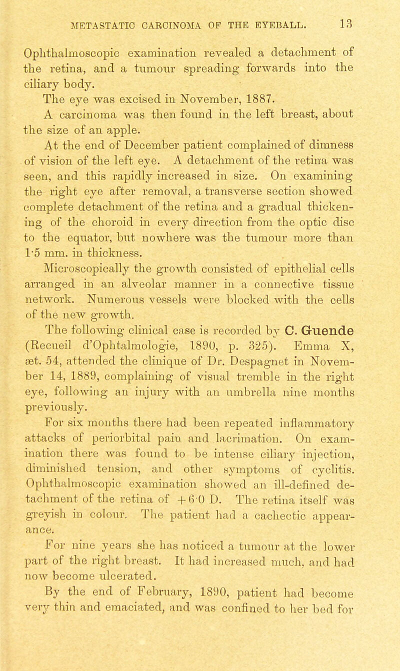 Ophthalmoscopic examination revealed a detachment of the retina, and a tumour spreading forwards into the ciliary body. The eye was excised in November, 1887. A carcinoma was then found in the left breast, about the size of an apple. At the end of December patient complained of dimness of vision of the left eye. A detachment of the retina was seen, and this rapidly increased in size. On examining the right eye after removal, a transverse section showed complete detachment of the retina and a gradual thicken- ing of the choroid in every direction from the optic disc to the equator, but nowhere was the tumour more than 1*5 mm. in thickness. Microscopically the growth consisted of epithelial cells arranged in an alveolar manner in a connective tissue network. Numerous vessels were blocked with the cells of the new growth. The following clinical case is recorded by C. Guende (Recueil d'Ophtalmologie, 1890, p. 325). Emma X, set. 54, attended the clinique of Dr. Despagnet in Novem- ber 14, 1889, complaining of visual tremble in the right eye, following an injury with an umbrella nine months previously. For six months there had been repeated inflammatory attacks of periorbital pain and lacrimation. On exam- ination there was found to be intense ciliary injection, diminished tension, and other symptoms of cyclitis. Ophthalmoscopic examination showed an ill-defined de- tachment of the retina of +6 0 D. The retina itself was greyish in colour. The patient had a cachectic appear- ance. For nine years she has noticed a tumour at the lower part of the right breast. It had increased much, and had now become ulcerated. By the end of February, 1890, patient had become very thin and emaciated, and was confined to her bed for