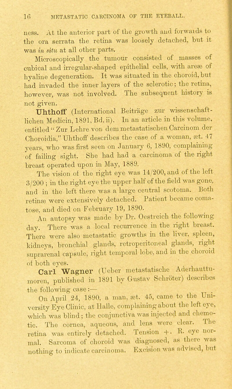 ness. At the anterior part of the growth and forwaids to the ora serrata the retina was loosely detached, but it was in situ at all other parts. Microscopically the tumour consisted of masses of cubical and irregular-shaped epithelial cells, with areas of hyaline degeneration. It was situated in the choroid, but had invaded the inner layers of the sclerotic; the retina, however, was not involved. The subsequent history is not given. Uhthoff (International Beitrage zur wissenschaft- lichen Medicin, 1891, Bd. ii). In an article in this volume, entitled Zur Lehre von dem metastatischen Carcinom der Choroidia, Uhthoff describes the case of a woman, set. 47 years, who was first seen on January 6, 1890, complaining of failing sight. She had had a carcinoma of the right breast operated upon in May, 1889. The vision of the right eye was 14/200, and of the left 3/200 ; in the right eye the upper half of the field was gone, and in the left there was a large central scotoma. Both retinas were extensively detached. Patient became coma- tose, and died on February 19, 1890. An autopsy was made by Dr. Oestreich the following- day. There was a local recurrence in the right breast. There were also metastatic growths in the liver, spleen, kidneys, bronchial glands, retroperitoneal glands, right suprarenal capsule, right temporal lobe, and in the choroid of both eyes. Carl Wagner (Ueber metastatische Aderhauttu- moren, published in 1891 by Gustav Schroter) describes the following case:— On April 24, 1890, a man, set. 45, came to the Uni- versity Eye Clinic, at Halle, complaining about the left eye, which was blind; the conjunctiva was injected and chemo- tic. The cornea, aqueous, and lens were clear. The retina was entirely detached. Tension +. R- eye nor- mal. Sarcoma of choroid was diagnosed, as there was nothing to indicate carcinoma. Excision was advised, but