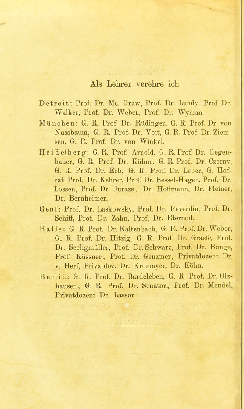 Als Lehrer verehre ich Detroit: Prof. Dr. Mc. Graw, Prof. Dr. Lundy, Prof. Dr. Walker, Prof. Dr. Weber, Prof. Dr. Wyman. Mu nchen: G. R. Prof. Dr. Riidinger, G. R. Prof. Dr. von Nussbaum, G. R. Prof. Dr. Voit, G. R. Prof. Dr. Ziem- sen, G. R. Prof. Dr. von Winkel. Heidelberg: G. R. Prof. Arnold, G. R. Prof. Dr. Gegen- bauer, G. R. Prof. Dr. Kiibne, G. R. Prof. Dr. Czerny, G. R. Prof. Dr. Erb, G. R. Prof. Dr. Leber, G. Hof- rat Prof. Dr. Kebrer, Prof. Dr. Bessel-Hagen, Prof. Dr. Lossen, Prof. Dr. Jurazs, Dr. Hoffmann, Dr. Fleiner, Dr. Bernheimer. Genf: Prof. Dr. Laskowsky, Prof. Dr. Reverdin, Prof. Dr. Schiff, Prof. Dr. Zabn, Prof. Dr. Eternod. Halle : G. R. Prof. Dr. Kaltenbacb, G. R. Prof. Dr. Weber, G. R. Prof. Dr. Hitzig, G. R. Prof. Dr. Graefe, Prof. Dr. Seeligmuller, Prof. Dr. Schwarz, Prof. Dr. Bange, Prof. Kussner, Prof. Dr. Genzmer, Privatdozent Dr. v. Herf, Privatdoz. Dr. Kromayer, Dr. Kohn. Berlin: G. R. Prof. Dr. Bardeleben, G. R. Prof. Dr. Olz- bausen, Gr. R. Prof. Dr. Senator, Prof. Dr. Mendel, Privatdozent Dr. Lassar.