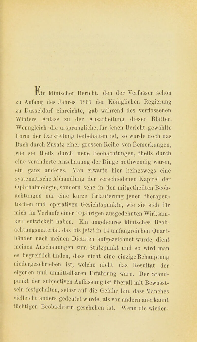 Jjin klinischer Bericht, den der Verfasser schon zu Anfang des Jahres 18G1 der Königlichen Regierung zu Düsseldorf einreichte, gab während des verflossenen Winters Anlass zu der Ausarbeitung dieser Blätter, Wenngleich die ursprüngliche, für jenen Bericht gewählte Form der Darstellung beibehalten ist, so wurde doch das Buch durch Znsatz einer grossen Reihe von Bemerkungen, wie sie theils durch neue Beobachtungen, theils durch eine veränderte Anschauung der Dinge nothwendig waren, ein ganz anderes. Man erwarte hier keineswegs eine systematische Abhandlung der verschiedenen Kapitel der Ophthalmologie, sondern sehe in den mitgetheilten Beob- achtungen nur eine kurze Erläuterung jener therapeu- tischen und operativen Gesichtspunkte, wie sie sich für mich im Verlaufe einer 10jährigen ausgedehnten Wirksam- keit entwickelt haben. Ein ungeheures klinisches Beob- achtungsmaterial, das bis jetzt in 14 umfangreichen Quart- bänden nach meinen Dictaten aufgezeichnet wurde, dient meinen Anschauungen zum Stützpunkt und so wird man es begreiflich finden, dass nicht eine einzige Behauptung niedergeschrieben ist, welche nicht das Resultat der eigenen und unmittelbaren Erfahrung wäre. Der Stand- punkt der subjectiven Auffassung ist überall mit Bewusst- sein festgehalten, selbst auf die Gefahr hin, dass Manches violleicht anders gedeutet wurde, als von andern anerkannt tüchtigen Beobachtern geschehen ist. Wenn die wieder-