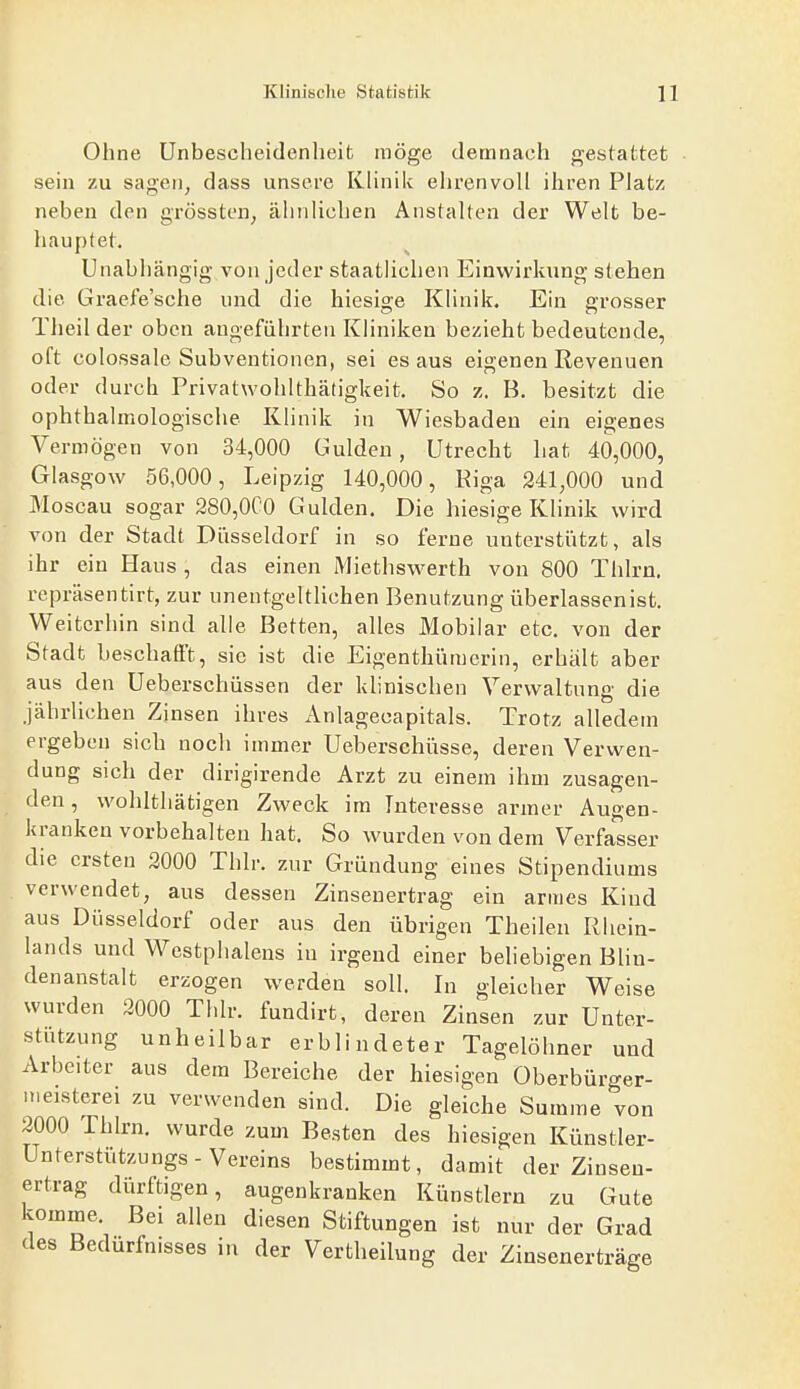 Ohne Unbescheidenheit möge demnach gestattet sein zu sagen, dass unsere KHnik ehrenvoll ihren Platz neben den grössten, ähnlichen Anstalten der Welt be- liaupfet. Unabhängig von jeder staatlichen Einwirkung stehen die Graefe'sche und die hiesige Klinik. Ein grosser Theil der oben angeführten Kliniken bezieht bedeutende, oft colossale Subventionen, sei es aus eigenen Revenuen oder durch Privatwohlthätigkeit, So z. B. besitzt die ophthalmologische Klinik in Wiesbaden ein eigenes Vermögen von 34,000 Gulden, Utrecht hat 40,000, Glasgow 56,000, Leipzig 140,000, Riga 241,000 und Moscau sogar 280,0C0 Gulden, Die hiesige Klinik wird von der Stadt Düsseldorf in so ferne unterstützt, als ihr ein Haus , das einen Miethswerth von 800 Thlrn. repräsentirt, zur unentgeltlichen Benutzung überlassen ist. Weiterhin sind alle Betten, alles Mobilar etc. von der Stadt beschafft, sie ist die Eigenthüraerin, erhält aber aus den Ueberschüssen der klinischen Verwaltung die jährlichen Zinsen ihres Anlageoapitals. Trotz alledem ergeben sich noch immer Ueberschüsse, deren Verwen- dung sich der dirigirende Arzt zu einem ihm zusagen- den , wohlthätigen Zweck im Interesse armer Augen- kranken vorbehalten hat. So wurden von dem Verfa'sser die ersten 3000 Thlr. zur Gründung eines Stipendiums verwendet, aus dessen Zinsenertrag ein armes Kind aus Düsseldorf oder aus den übrigen Theilen Rhein- lands und Westphalens in irgend einer beliebigen BUn- denanstalt erzogen werden soll. In gleicher Weise wurden 2000 Thlr. fundirt, deren Zinsen zur Unter- stutzung unheilbar erblindeter Tagelöhner und Arbeiter aus dem Bereiche der hiesigen Oberbürger- nieisterei zu verwenden sind. Die gleiche Summe von 2000 Thlrn. wurde zum Besten des hiesigen Künstler- Unterstützungs - Vereins bestimmt, damit der Ziuseu- ertrag dürftigen, augenkranken Künstlern zu Gute komme. Bei allen diesen Stiftungen ist nur der Grad des Bedürfnisses in der Vertheilung der Zinsenerträge