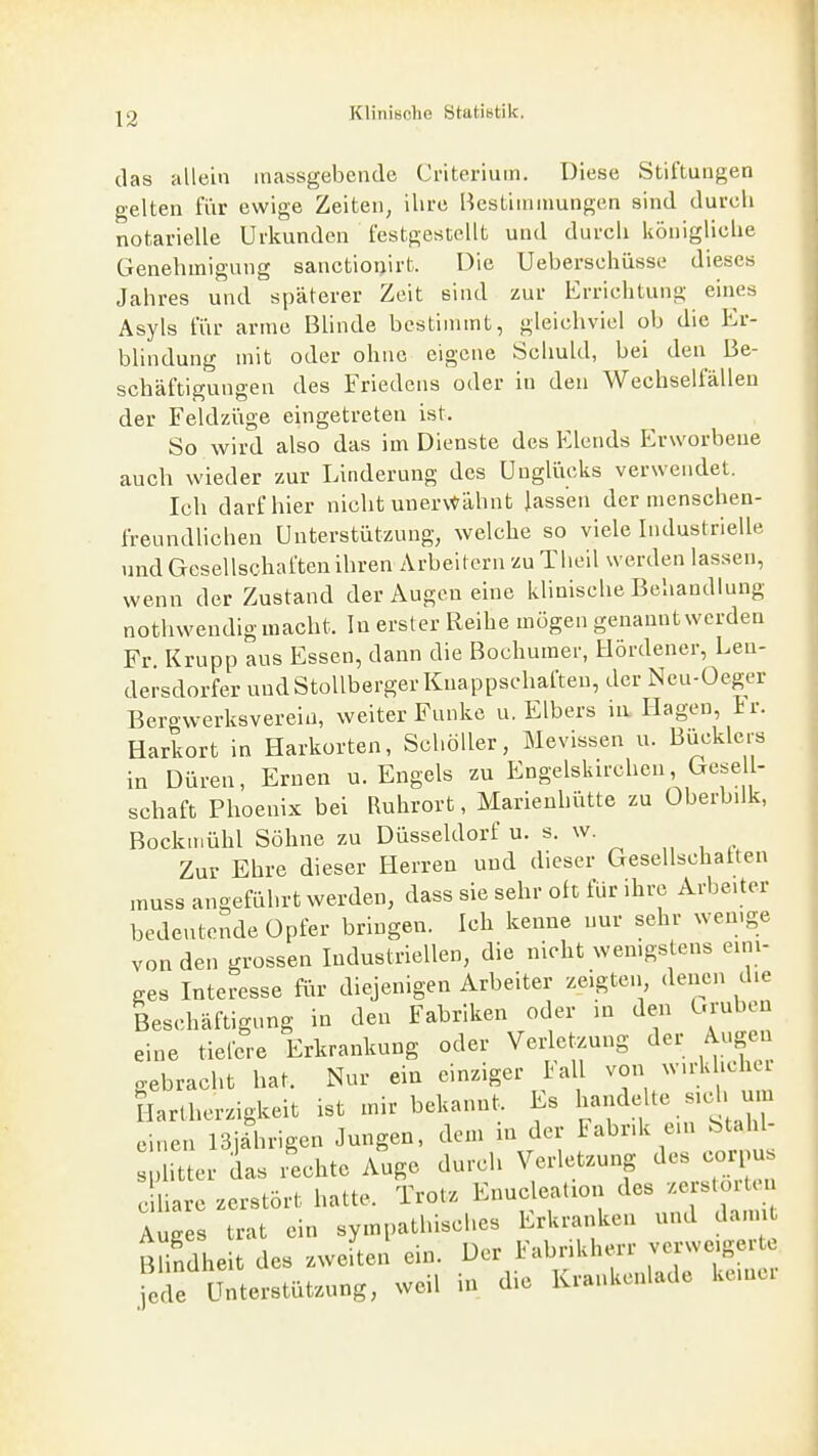 das allein massgebende Ci-iteriuin. Diese Stiftungen gelten fi'ir ewige Zeiten, ihre Bestiinumngen sind durch notarielle Urkunden festgestellt und durch königliche Genehmigung sanctioijirt. Die Ueberschüsse dieses Jahres und späterer Zeit sind zur Erriclitung eines Asyls für arme Blinde bcstinnnt, gleichviel ob die Er- blindung mit oder ohne eigene Schuld, bei den Be- schäftigungen des Friedens oder in den Wechselfällen der Feldziige eingetreten ist. So wird also das im Dienste des Elends Erworbene auch wieder zur Linderung des Ungliieks verwendet. Ich darf hier nicht unervt'ähnt Jass'en der menschen- freundlichen Unterstützung, welche so viele Industrielle und Gesellschaften ihren Arbeitern zu Theil werden lassen, wenn der Zustand der Augen eine klinische Behandlung nothwendig macht. In erster Reihe mögen genannt werden Fr. Krupp aus Essen, dann die Bochumer, Hördener, Len- dersdorfer undStollberger Knappschaften, der Ncu-Üeger Bergwerksvereiii, weiter Funke u. Elbers in Hagen, ir. Harkort in Harkorten, Schöller, Mevissen u. Bücklers in Düren, Emen u. Engels zu Engelskirchen Cxese l- schaft Phoenix bei Ruhrort, Marienhütte zu Oberbilk, Bocktuühl Söhne zu Düsseldorf u. s. w. „ , . Zur Ehre dieser Herreu und dieser Gesellschatten muss angeführt werden, dass sie sehr oft für ihre Arbeiter bedeutende Opfer bringen. Ich kenne nur sehr wen.ge von den grossen Industriellen, die nicht wenigstens eini- ges Interesse für diejenigen Arbeiter zeigten denen die Beschäftigung in den Fabriken oder in den L.ruben eine tiefere Erkrankung oder Verletzung der Augen gebracht hat. Nur ein einziger Fall von w.rkhcher Hartherzigkeit ist mir bekannt. Es Rändelte sied, um einen ISjahrigen Jungen, dem in der Fabrik eni Stahl- litter das rechte Auge durch Verletzung des corpus ciliare zerstört hatte. Trotz Enucleation des zersto Auges trat ein sympathisches Erkranken und dann Blindheit des zweiten ein. Der Fabrikherr verweigerte •ede Unterstützung, weil in die Krankenlade keiner