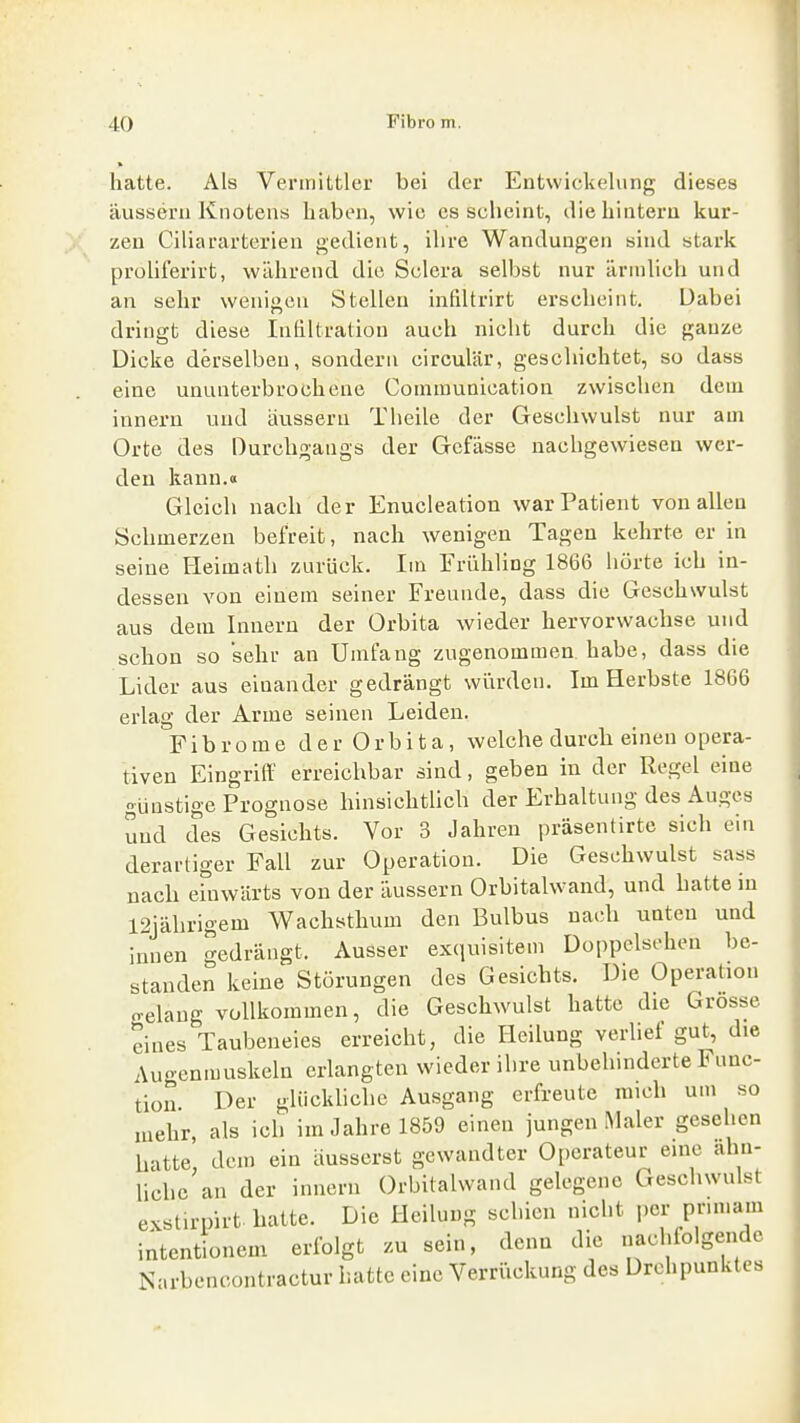 hatte. Als Vermittler bei der Entwickelung dieses äussern Knotens haben, wie es scheint, die hintern kur- zen Ciliararterien gedient, ihre Wandungen sind stark proüferirt, während die Sclcra selbst nur ärmlich und an sehr weniacn Stellen infiltrirt erscheint. Dabei dringt diese Intiltralion auch nicht durch die ganze Dicke derselben, sondern circulär, gescliichtet, so dass eine ununterbrochene Communication zwischen dem innern und äussern Theile der Geschwulst nur am Orte des Durchgangs der Gcfässe nachgewiesen wer- den kann.« Gleich nach der Enucleation war Patient von allen Schmerzen befreit, nach wenigen Tagen kehrte er in seine Heimath zurück. Im Frühling 1866 hörte ich in- dessen von einem seiner Freunde, dass die Geschwulst aus dem Innern der Orbita wieder hervorwachse und schon so sehr an Umfang zugenommen habe, dass die Lider aus einander gedrängt wtirdcn. Im Herbste 1866 erlag der Arme seinen Leiden. Fibrome d e r 0 r b i t a, welche durch einen opera- tiven Eingriff erreichbar sind, geben in der Regel eine günstige Prognose hinsichtlich der Erhaltung des Auges und des Gesichts. Vor 3 Jahren präsenürtc sich ein derartiger Fall zur Operation. Die Geschwulst sass nach einwärts von der äussern Orbitalwand, und hatte in 12jährigem Wachsthum den Bulbus nach unten und innen gedrängt. Ausser exquisitem Doppelsehen be- standen keine Störungen des Gesichts. Die Operation o-elang vollkommen, die Geschwulst hatte die Grosse eines Taubeneies erreicht, die Heilung verlief gut, die Augenmuskeln erlangten wieder ihre unbehinderte Func- tion Der glückliche Ausgang erfreute mich um so mehr, als ich im Jahre 1859 einen jungen Maler gesehen hatte, dem ein äusserst gewandter Operateur eine ahn- liche an der innern Orbitalwand gelegene Geschwulst exstirpirt hatte. Die Heilung schien nicht per prunam intentionem erfolgt zu sein, denn die nachfolgende Narbencontractur hatte eine Verriickung des Drehpunktes