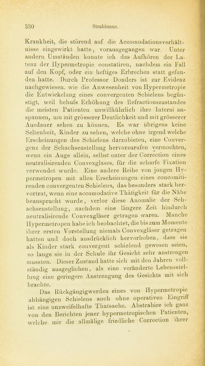 Krankheit, die störend auf die Accoinodationsverliält- uisse eingewirlft liatte, vorausgegangen war. Unter andern Umständen konnte ich das Aufhören der La- tenz der Hjpermetropie constatiren, nachdem ein Fall auf den Kopf, oder ein heftiges Erbrechen statt gefun- den hatte. Durch Professor Donders ist zur Evidenz nachgewiesen, wie die Anwesenheit von Hypermetropie die Entwickehmg eines convergentcn Schielens begün- stigt, weil behufs Erhöhung des Refractionszustandes die meisten Patienten unwillkührhch ihre Interni an- spannen, um mit grösserer Deutlichkeit und mit grösserer Ausdauer sehen zu können. Es war übrigens keine Seltenheit, Kinder zu sehen, welche ohne irgend welche Erscheinungen des Schielens darzubieten, eine Conver- genz der Seliachsenstellung hervorzurufen vermochten, wenn ein Auge allein, selbst unter der Correction eines neutralisireudeu Convexglases, für die scharfe Fixation verwendet wurde. Eine andere Reihe von jungen Hy- permetropen mit allen Erscheinungen eines concomiti- renden convergenteu Schielens, das besonders stark her- vortrat, wenn eine accomodative Thätigkeit für die Nähe beansprucht wurde, verlor diese Anomalie der Seh- achsenstellung, nachdem eine längere Zeit hindurch neutralisirende Convexgläser getragen waren. Manche Hypermetropen habe ich beobachtet, die bis zum Momente ihrer ersten Vorstellung niemals Convexgläser getragen hatten und doch ausdrücklich hervorhoben, dass sie als Kinder stark convergent schielend gewesen seien, so lange sie in der Schule ihr Gesicht sehr anstrengen mussten. Dieser Zustand hatte sich mit den Jahren voll- ständig ausgeglichen, als eine veränderte Lebensstel- lung eine geringere Anstrengung des Gesichts mit sich brachte. Das Llückgängigwerden eines von I-Iy[)crmetropie abhängigen Schielens auch ohne operativen Eingriff ist eine unzweifelhafte Tliatsachc. Abstrahire ich ganz von den Berichten Jener hypermetropischcn Patienten, welche mir die uUmähge friedliche Correction ihrer