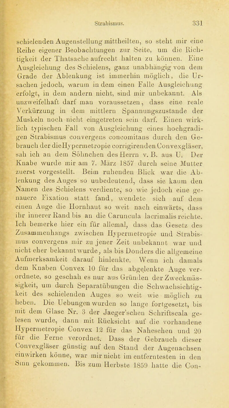 schielenden Augenstellung mittheilteu, so steht mir eine Reihe eigener Beobachtungen zur Seite, um die Rieh- tiakeit der Thatsache aufrecht halten zu können. Eine Ausgleichung des Schielens, gAuz unabliängig von dem Grade der Ablenkung ist immerhin möglich, die Ur- sachen jedoch, warum iu dem einen Falle Ausgleichung erfolgt, in dem andern nicht, sind mir unbekannt. Als unzweifelhaft darf man voraussetzen, dass eine reale Verkürzung in dem mittlem Spannungszustande der Muskeln noch nicht eingetreten sein darf. Einen wirk- lich typischen Fall von A.usgleichung eines hochgradi- gen Strabismus convergens concomitaus durch den Ge- brauch der dieHjpermetropie corrigirenden Convexgläser, sah ich an dem Söhnchen des Herrn v. B. aus U. Der Knabe wurde mir am 7. März 1857 durch seine Mutter zuerst vorgestellt. Beim ruhenden Blick war die Ab- lenkung des Auges so unbedeutend, dass sie kaum den Namen des Schielens verdiente, so wie jedoch eine ge- nauere Fixation statt fand, wendete sich auf dem einen Auge die Hornhaut so weit nach einwärts, dass ihr innerer Rand bis an die Caruncula lacrimalis reichte. Ich bemerke hier ein für allemal, dass das Gesetz des Zusammenhangs zwischen Hjpermetropie und Strabis- mus convergens mir zu jener Zeit unbekannt war und nicht eher bekanntwurde, als bis Donders die allo-emeine Aufmerksamkeit darauf hinlenkte. Wenn ich damals dem Knaben Convex 10 für das abgelenkte Auge ver- ordnete, so geschah es nur aus Gründen der Zweckmäs- sigkeit, um d^irch Separatübungen die Schwachsichtig- keit des schielenden Auges so weit wie möglich zu heben. Die Hebungen wurden so lange fortgesetzt, bis mit dem Glase Nr. 3 der Jaeger'scheu Schriftscala ge- lesen wurde, dann mit Rücksicht auf die vorhandene Hypermetropie Convex 12 für das Nahesehen und 20 fiir die Ferne verordnet. Dass der Gebrauch dieser Convexgläser günstig auf den Stand der Augenachsen einwirken könne, war mirnicht im entferntesten in den Sinn gekommen. Bis zum Herbste 1859 hatte die Con-