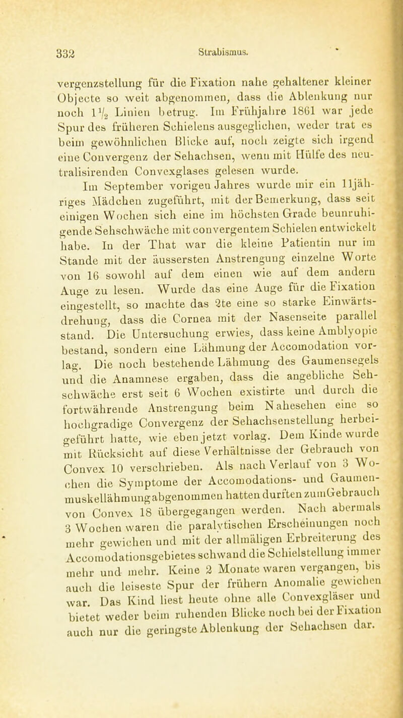 vergenzstellung für die Fixation nahe gehaltener kleiner Übjecte so weit abgenommen, dass die Ablenkung nur noch IV2 Linien betrug. Im Frühjahre 1861 war jede Spur des früheren Schieleus ausgegüclien, weder trat es beim gewöhnlichen Blicke auf, noch zeigte sich irgend eine Convergenz der Sehachsen, wenn mit Hülfe des neu- tralisirenden Convexglases gelesen wurde. Im September vorigen Jahres wurde mir ein lljäh- riges xMädchen zugeführt, mit der Bemerkung, dass seit einigen Wochen sich eine im höchsten Grade beunruhi- gende Sehschwäche mit convergentem Schielen entwickelt habe. In der That war die kleine Patientin nur im Stande mit der äussersten Anstrengung einzelne Worte von 16 sowohl auf dem einen wie auf dem andern Auge zu lesen. Wurde das eine Auge für die Fixation eingestellt, so machte das 2te eine so starke Einwärts- drehuug, dass die Cornea mit der Nasenseite parallel stand. Die Untersuchung erwies, dass keine Amblyopie bestand, sondern eine Lähmung der Accomodation vor- lao-. Die noch bestehende Lähmung des Gaumensegels und die Anamnese ergaben, dass die angebliche Seh- schwäche erst seit 6 Wochen existirte und durch die fortwährende Anstrengung beim Nahesehen eine so hochgradige Convergenz der Sehachsenstellung herbei- geführt hatte, wie eben jetzt vorlag. Dem Kinde wurde mit Rücksicht auf diese Verhältnisse der Gebrauch von Convex 10 verschrieben. Als nach Verlauf von 3 Wo- chen die Symptome der Accomodations- und Gaumen- muskellähmungabgenommen hatten durften zuiuGebrauch von Convex 18 übergegangen werden. Nach abermals 3 Wochen waren die paralytischen Erscheinungen noch mehr gewichen und mit der allmäUgen Erbreiterung des Accomodationsgebietes schwand die Schielstellung immer mehr und mehr. Keine 2 Monate waren vergangen, bis auch die leiseste Spur der frühern Anomalie gewichen war. Das Kind liest heute ohne alle Ct)nvexgläser und bietet weder beim ruhenden Blicke noch bei der Fixation auch nur die geringste Ablenkung der Sehachsen dar.
