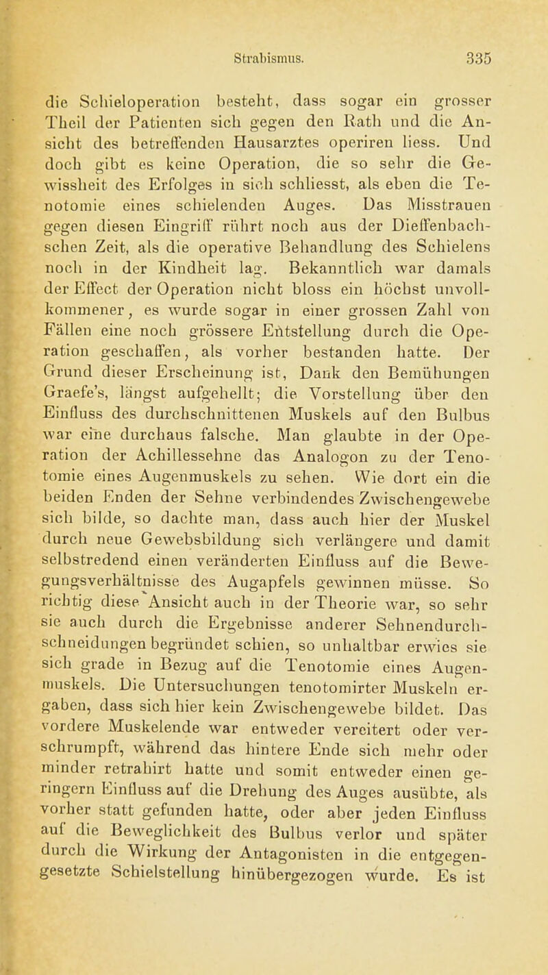 die Schieloperation besteht, class sogar ein grosser Tbeil der Patienten sich gegen den Rath und die An- sicht des betreffenden Hausarztes operiren Hess. Und doch gibt es keine Operation, die so sehr die Ge- wissheit des Erfolges in sich schhesst, als eben die Te- notomie eines schielenden Auges. Das Misstrauen gegen diesen Eingriff rührt noch aus der Dieffenbach- schen Zeit, als die operative Behandlung des Schielens noch in der Kindheit lag. Bekannthch war damals der Effect der Operation nicht bloss ein höchst unvoll- kommener , es wurde sogar in einer grossen Zahl von Fällen eine noch grössere Entstellung durch die Ope- ration geschaffen, als vorher bestanden hatte. Der Grund dieser Erscheinung ist, Dank den Bemühungen Graefe's, längst aufgehellt; die Vorstellung über den Einfluss des durchschnittenen Muskels auf den Bulbus war eine durchaus falsche. Man glaubte in der Ope- ration der Achillessehne das Analogon zu der Teno- tomie eines Augenmuskels zu sehen. Wie dort ein die beiden Enden der Sehne verbindendes Zwischengewebe sich bilde, so dachte man, dass auch hier der Muskel durch neue Gewebsbildung sich verlängere und damit selbstredend einen veränderten Einfluss auf die Bewe- gungsverhältnisse des Augapfels gewinnen müsse. So richtig diese Ansicht auch in der Theorie war, so sehr sie auch durch die Ergebnisse anderer Sehnendurch- schneidungen begründet schien, so unhaltbar erwies sie sich grade in Bezug auf die Tenotomie eines Augen- muskels. Die Untersuchungen tenotomirter Muskeln er- gaben, dass sich hier kein Zwischengewebe bildet. Das vordere Muskelende war entweder vereitert oder ver- schrurapft, während das hintere Ende sich mehr oder minder retrahirt hatte und somit entweder einen ge- ringem Einfluss auf die Drehung des Auges ausübte, als vorher statt gefunden hatte, oder aber jeden Einfluss auf die Beweglichkeit des Bulbus verlor und später durch die Wirkung der Antagonisten in die entgegen- gesetzte Schielstellung hinübergezogen wurde. Es ist