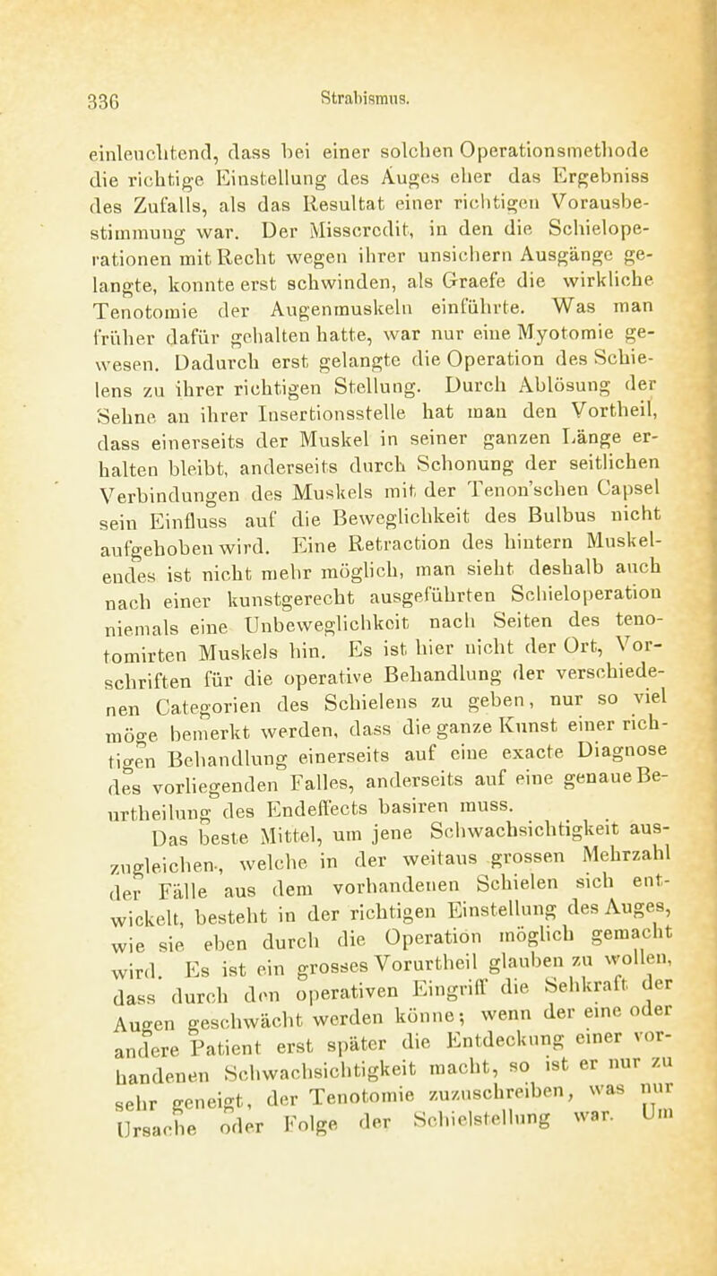 einlenclitend, dass bei einer solchen Operationsmetliode die richtige Einstellung des Auges eher das Ergebniss des Zufalls, als das Resultat einer richtigen Vorausbe- stimniuug war. Der Misscrcdit, in den die Schielope- rationen mit Recht wegen ihrer unsichern Ausgänge ge- langte, konnte erst schwinden, als Graefe die wirkliche Tenotomie der Augenmuskeln einführte. Was man friiher dafür gehalten hatte, war nur eine Myotomie ge- wesen. Dadurch erst gelangte die Operation des Schie- lens zu ihrer richtigen Stellung. Durch Ablösung der Sehne an ihrer lusertionsstelle hat man den Vortheil, dass einerseits der Muskel in seiner ganzen T-änge er- halten bleibt, anderseits durch Schonung der seitlichen Verbinduno-en des Muskels mit der Tenon'schen Capsel sein Einfluss auf die Beweglichkeit des Bulbus nicht aufgehoben wird. Eine Retraction des hintern Muskel- endes ist nicht mehr möghch, man sieht deshalb auch nach einer kunstgerecht ausgeführten Schieloperatiou niemals eine Unbeweglichkcit nach Seiten des teno- tomirten Muskels hin. Es ist hier nicht der Ort, Vor- schriften für die operative Behandlung der verschiede- nen Categorien des Schielens zu geben, nur so viel möge bemerkt werden, dass die ganze Kunst einer rich- tigen Behandlung einerseits auf eine exacte Diagnose des vorhegenden Falles, anderseits auf eine genaue Be- urtheilung des Endeftects basiren muss. Das beste Mittel, um jene Schwachsichtigkeit aus- zugleichen-, welche in der weitaus grossen Mehrzahl der Fälle aus dem vorhandenen Schielen sich ent- wickelt, besteht in der richtigen Einstellung des Auges, wie sie eben durch die Operation möglich gemacht wird. Es ist ein grosses Vorurtheil glauben zu wollen, dass durch den operativen Eingrilf die Sehkraft der Augen geschwächt werden könne; wenn der eine oder andere Patient erst später die Entdeckung einer vor- handenen Schwachsichtigkeit macht, so ist er nur zu sehr geneigt, der Tenotomie zuzuschreiben, was nur Ursache oder Folge der Schielstellung war. Um