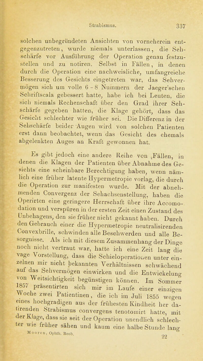 solchen unbegründeten Ansichten von vorneherein ent- gegenzutreten, wurde niemals unterlassen, die Seh- schärfe vor Ausführung der Operation genau festzu- stellen und zu notiren. Selbst in Fällen, in denen durch die Operation eine nachweisliche, umfangreiche Besserung des Gesichts eingetreten war, das Sehver- mögen sich um volle 6-8 Nummern der Jaeger'schen Schriftscala gebessert hatte, habe ich bei Leuten, die sich niemals Rechenschaft über den Grad ihrer Seh- schärfe gegeben hatten, die Klage gehört, dass das Gesicht schlechter wie früher sei. Die DilFerenz in der Sehschärfe beider Augen wird von solchen Patienten erst dann beobachtet, wenn das Gesicht des ehemals abgelenkten Auges an Kraft gewonnen hat. Es gibt jedoch eine andere Reihe von jFällen, in denen die Klagen der Patienten über Abnahme des Ge- sichts eine scheinbare Berechtigung haben, wenn näm- lich eine früher latente Hypermetropie vorlag, die durch die Operation zur manifesten wurde. Mit der abneh- menden Convergenz der Sehachseustellung, haben die Operirten eine geringere Herrschaft über ihre Accomo- dation und verspüren in der ersten Zeit einen Zustand des Unbehagens, den sie früher nicht gekannt haben. Durch den Gebrauch einer die Hypermetropie neutralisirenden Convexbrille, schwinden alle Besehwerden und alle Be- sorgnisse. Als ich mit diesem Zusammenhang der Dinge noch nicht vertraut war, hatte ich eine Zeit lang d'io vage Vorstellung, dass die Schieloperatioi^en unter ein- zelnen mir nicht bekannten Verhältnissen schwächend auf das Sehvermögen einwirken und die Entwickeluna- von Weitsichtigkeit begünstigen können. Im Sommer 1857 präsentirten sich mir im Laufe einer einzigen Woche zwei Patientinen, die ich im Juli 1855 wegen eines hochgradigen aus der frühesten Kindheit her da- tirenden Strabismus convergens tenotomirt hatte, mit der Klage, dass sie seit der Operation unendhch schlech- ter wie früher sähen und kaum eine halbe Stunde lang Mooren, Oplitli. Beel).