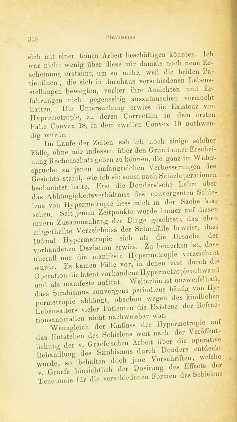 oj8 sich mit einer feinen Arbeit beschäftigen könnten. Ich war niclit wenig über diese mir damals nocli neue Er- scheinung erstaunt, um so mehr, weil die beiden Pa- tientinen , die sich in durchaus verschiedenen Lebens- stellungen bewegten, vorher ihre Ansichten und Er- fahrungen nicht gegenseitig auszutauschen vermocht hatten. Die Untersuchung erwies die Existenz von Hypermetropie, zu deren Correction in dem ersten Falle Convex 18, in dem zweiten Convex 10 nothweu- dig wurde. Im Laufe der Zeiten sah ich noch einige solcher Fälle, ohne mir indessen über den Grund einer Erschei- nung'Rechenschaft geben zu können, die ganz im Wider- spruche zu jenen umfangreichen \^erbesserungen des Gesichts stand, wie ich sie sonst nach Schieloperationen beobachtet hatte. Erst die Donders'sche Lehre über das Abhängigkeitsverhältniss des convergenten Sclue- lens von Hypermetropie Uess mich in der Sache klar sehen Seit ienem Zeitpunkte wurde immer auf diesen innern Zusammenhang der Dinge geachtet-, das eben „üto-etheilte Verzeichniss der Schielfälle beweis^, dass lOßmal Hypermetropie sich als die Ursache der vorhandenen Deviation erwies. Zu bemerken ist, dass überall nur die manifeste Hypermetropie verzeichnet wurde. Es kamen Fälle vor, in denen erst durch d.c Operation die latent vorhandene Hypermetropie schwand und als manifeste auftrat. Weiterhin ist unzweilelhatt,, dass Strabismus convergens periodicus 1^;^^^ voj^J^J; permetropie abhängt, obschon wegen ^^s k ndh^^^^^^^^^ Lebensalters vieler Patienten die Existenz der Ucliac tionsanomalien nicht nachweisbar war. Wenngleich der Einüuss der Hypermetropie auf das Entstehen des Schielens weit nach der Verollent- Uchung der v. Graefeschen Arbeit über die operati e PeSlun.^ des Strabismus durch Donders entdeckt Lehanülun^ Vorschriften, welche TtlJ: ..ticMlL.' .er Uosi.,n« Tcnolo,„ie fü. die vorschicdcuen türmen dcsSJuelu,.