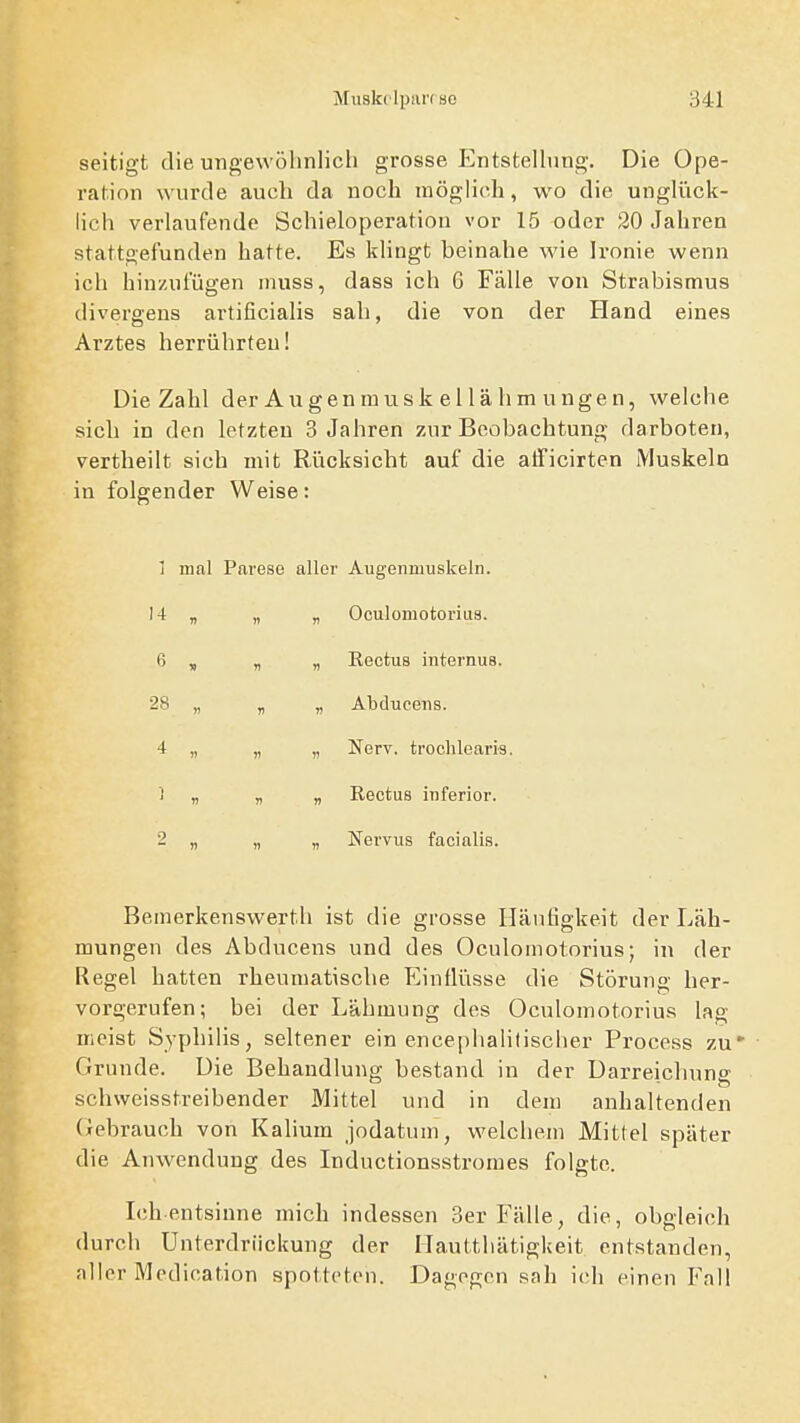 seitigt die ungewölinlicli grosse P^ntstellung. Die Ope- ration wurde auch da noch niögüch, wo die unglück- lich verlaufende Schieloperatiou vor 15 oder 20 Jahren stattgefunden hatte. Es khngt beinahe wie Ironie wenn ich hinzufügen inuss, dass ich 6 Fälle von Strabismus divergens artificialis sah, die von der Hand eines Arztes herrührten! Die Zahl der Augenmusk ellähm ungen, welche sich in den letzten 3 Jahren zur Beobachtung darboten, vertheilt sich mit Rücksicht auf die atficirten Muskeln in folgender Weise: 1 mal Parese aller Augenmuskeln. 14 B V Oculomotorius. 6 T> n n Eectus internus. 28 n V » Abducens. 4 )) II V Nerv, trochlearis ] V V w Rectus inferior. 2 1) 11 )> Nervus facialis. Bemerkenswerth ist die grosse Häufigkeit der Läh- mungen des Abducens und des Oculomotorius; in der Regel hatten rheumatische Elintlüsse die Störung her- vorgerufen; bei der Lähmung des Oculomotorius lag meist Syphilis, seltener ein encephalilisclier Process zu' Grunde. Die Behandlung bestand in der Darreichung schwcisstreibender Mittel und in dem anhaltenden (xebrauch von Kalium jodatum, welchem Mittel später die Anwendung des Inductionsstromes folgte. Ich entsinne mich indessen 3er Fälle, die, obgleich durch Unterdrückung der Hauttliätigkeit entstanden, aller Medication spotteten. Dagegen sah ich einen Fall