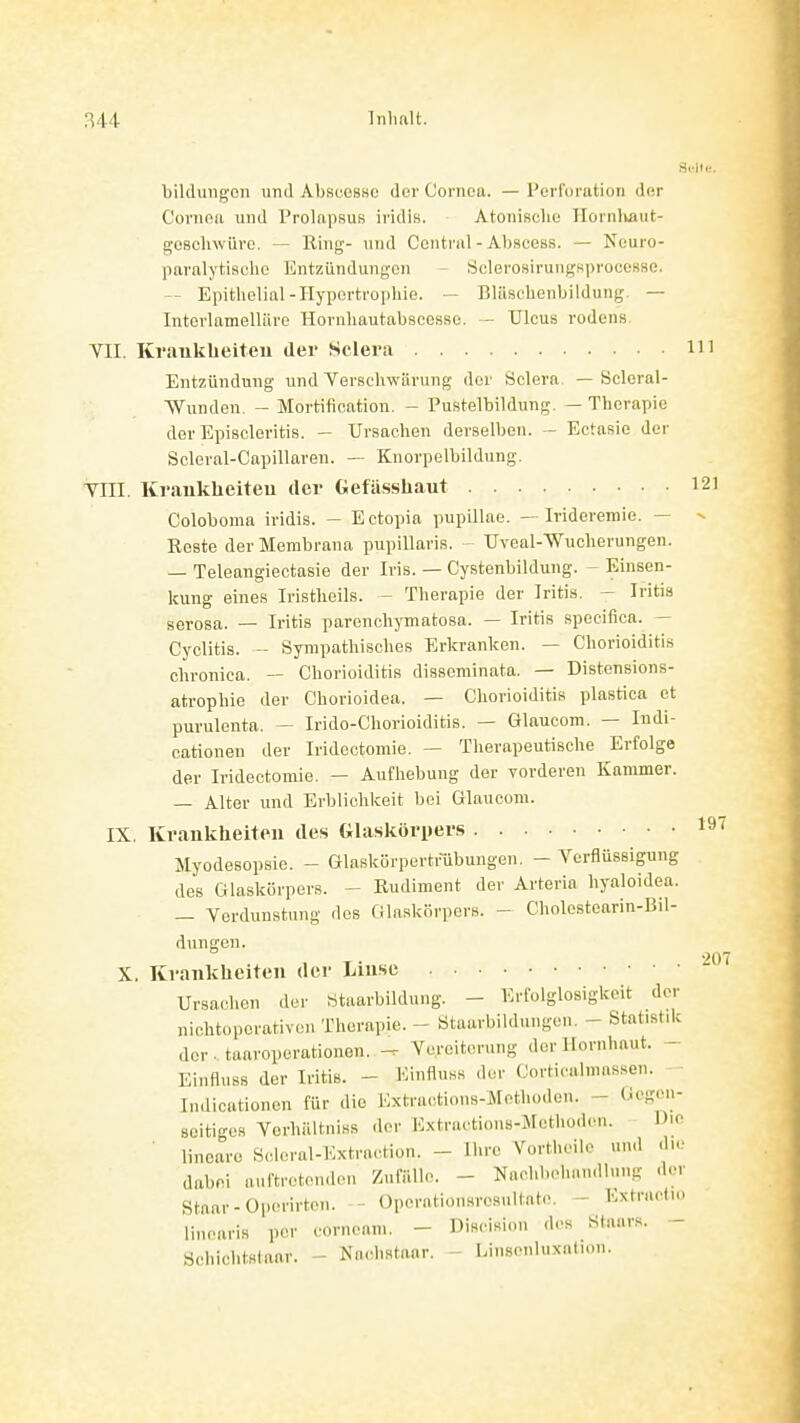 bildungon und AbsucsKc der Cornea. —Perforation der Cornea und Prolapsus iridis. Atonisclie Ilornliaut- gosclnvüro. — Hing- und Central - Abscess. — Neuro- paralytiselie Entzündungen - Sclerosirungsprocesse. — Epithelial-Hypertrophie. — Blüschenbildung. — Interlamelliire Hornhautabscessc. — Ulcus rodens VII. Kraukheiteu der Sclera 11 Entzündung und Verschwärung der Sclera. — Scleral- Wunden. - Mortification. - Pustelbildung. — Therapie der Episcleritis. — Ursachen derselben. - Ectasie der Scleral-Capillaren. — Knorpelbildung, Till. Kraukheiteu der Gefässhaut 1 Coloboma iridis. - Ectopia pupillae. — Ivideremie. — ^ Reste der Membrana pupillaris. - Uveal-Wucherungen. — Teleangiectasie der Iris. — Cystenbildung. - Einsen- kung eines Iristheils. - Therapie der Iritis. - Iritis serosa. — Iritis parenchymatosa. — Iritis specifica. — Cyclitis. — Sympathisches Erkranken. — Chorioiditis chronica. — Chorioiditis disseminata. — Distensions- atropbie der Chorioidea. — Chorioiditis plastica et purulenta. — Irido-Chorioiditis. — Glaucom. — Indi- cationen der Iridectomie. — Therapeutische Erfolge der Iridectomie. — Aufhebung der vorderen Kammer. — Alter und Erblichkeit bei Glaucom. IX. Kraukheiteu des Glaskörpers ' Myodesopsie. - Glaskörpertrubungen. - Verflüssigung des Glaskörpers. - Rudiment der Arteria hyaloidea. — Verdunstung des filaskürpers. - Cholostearin-Bil- dungen. X. Kraukheiteu dei- Liuse Ursachen der «taarbildung. - Erfolglosigkeit der nichtoperativen Therapie. - ötaarbildungen, - Statistik der. taaroporationen. Vereiterung der Hornhaut. - Einfluss der Iritis. - Kinflnss der Corticalmassen. Indicationen für die Extractions-]N[ethüden. - (iegon- seitiges Verhilltniss der Extractions-Mcthoden. Die ■ lineare Scleral-lOxtraction. - Ihre Vortheile und d.o dabei auftretenden Zufälle. - Nachl.ehan.llung der Staar-Operirtcn. - Operationsrosultate. - Extracdo linearis per cornenm. - Discisiou dos Staars. - Schichtslaar. - Na.d.staar. - Lii.s.-nluxntion.