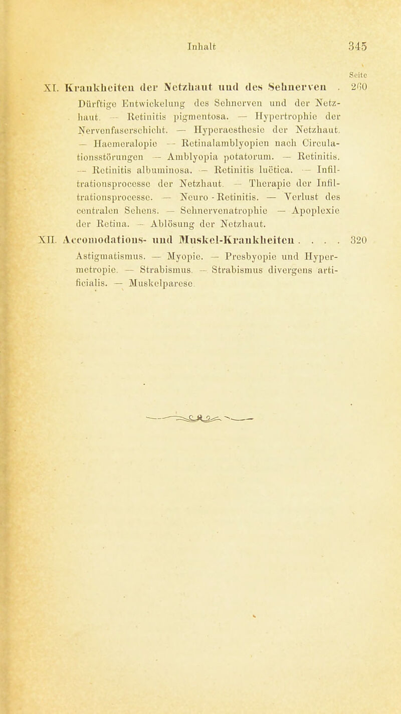 Seile XI. Krauklieitcii der Netzhaut iiud des Sehnerveu . 2i]0 Dürftige Eutwickulimg des Solinerven und der Netz- haut. - Retinitis ])ignientosa. — Hypertrophie der Nervenfasersohicht. — Hyporacsthesie der Netzhaut. — Ilaenieralopic - Rctinalamblyopien nach Circula- tionsstörungcn — Amblyopia potatoruni. — Retinitis. — Retinitis albiiminosa. - Retinitis luetica. - Infil- trationsprocossc der Netzhaut. — Therapie der Infil- trationsproocssc. — Neuro - Retinitis. — Verlust des centralen Sehens. — Schnervenatrophie — Apoplexie der Retina. - Ablösung der Netzhaut. XII. Act'ouiodatious- «ud Muskcl-Kraukheitcu .... 320 Astigmatismus. — Myopie. — Presbyopie und Hyper- metropic. — Strabismus. ~ Strabismus divergeus arti- ficialis. — Muskelparese.