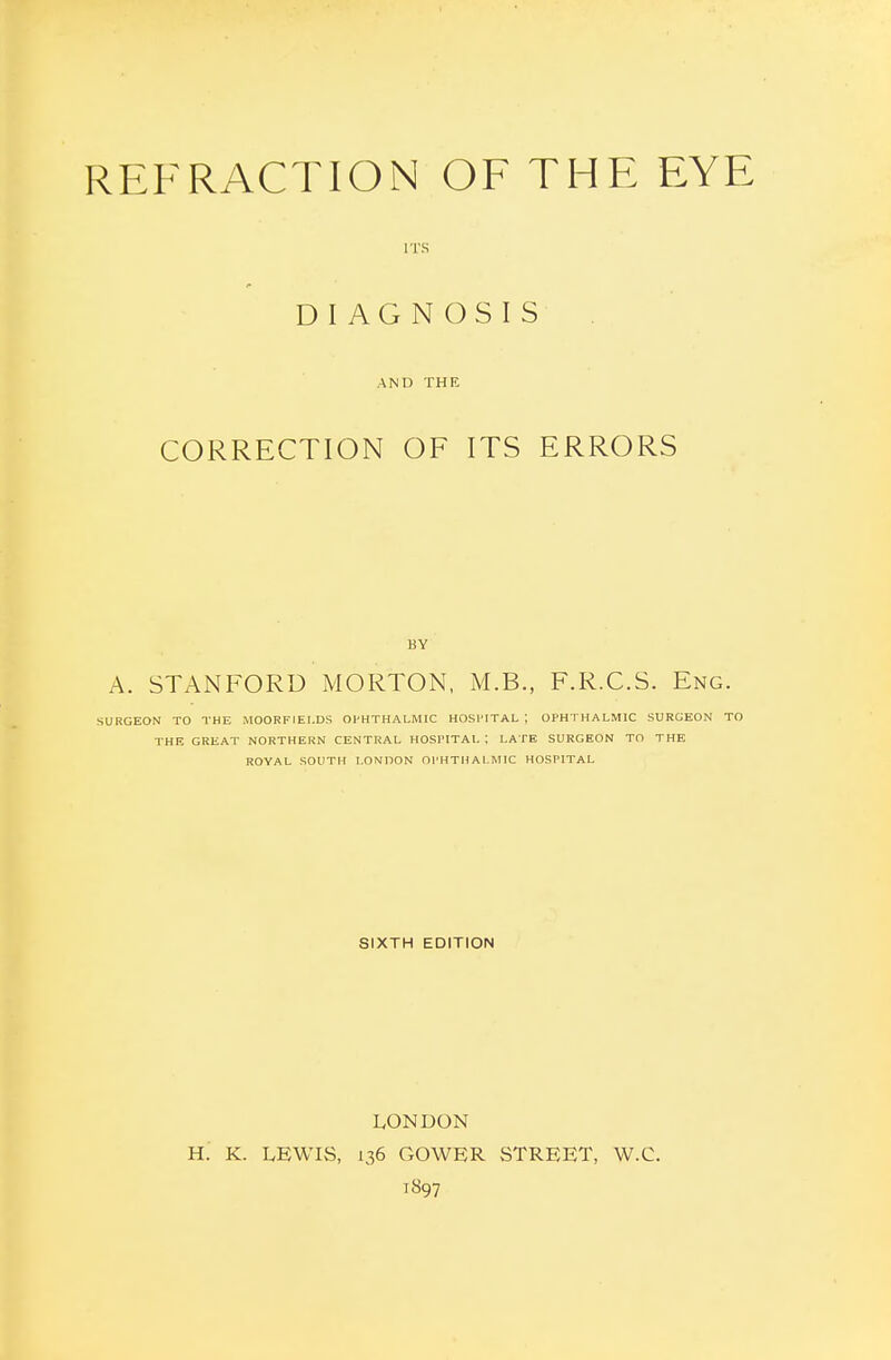 ITS DIAGNOSIS AND THE CORRECTION OF ITS ERRORS BY A. STANFORD MORTON, M.B., F.R.C.S. Eng. SURGEON TO THE MOORFIEI.DS OPHTHALMIC HOSPITAL ; OPHTHALMIC SURGEON TO THE GREAT NORTHERN CENTRAL HOSPITAL ; LATE SURGEON TO THE ROVAL SOUTH LONDON OPHTHALIMIC HOSPITAL SIXTH EDITION LONDON H. K. LEWIvS, 136 GOWER STREET, W.C. 1897