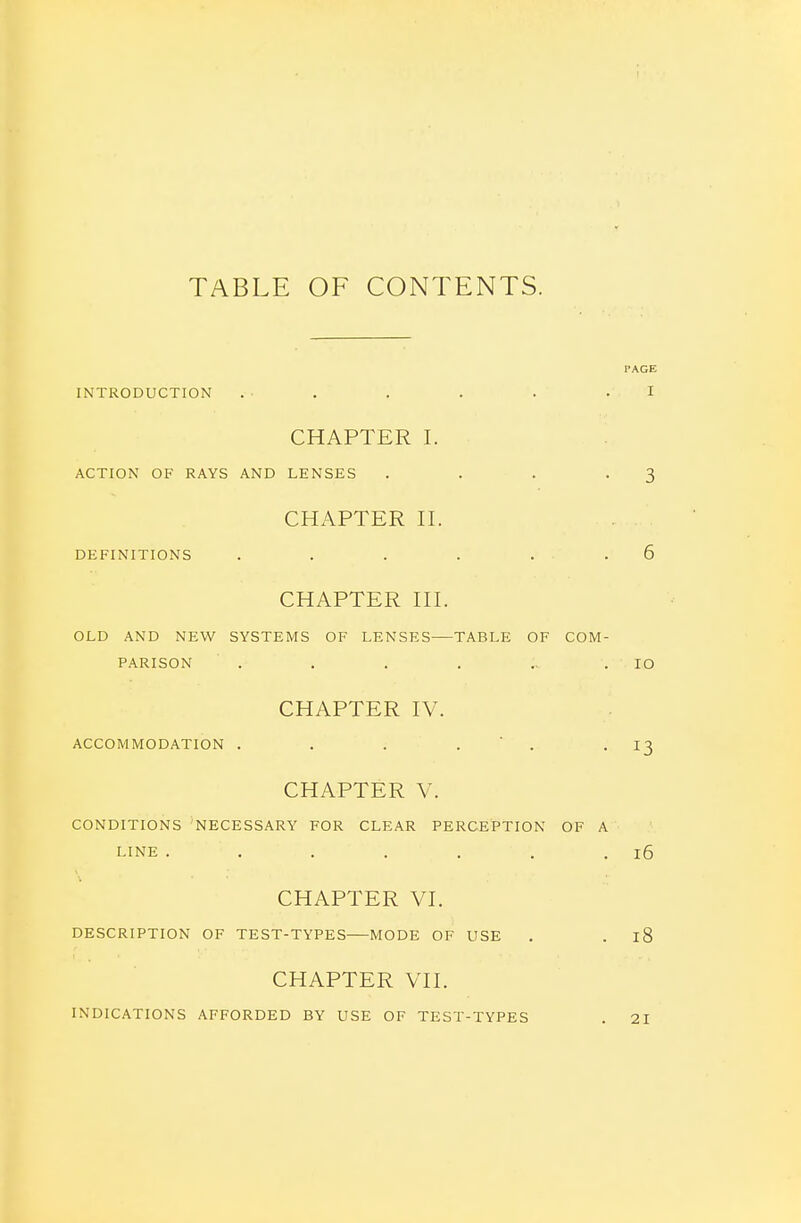 TABLE OF CONTENTS. PAGE INTRODUCTION . . . . . .1 CHAPTER I. ACTION OF RAYS AND LENSES . . . .3 CHAPTER H. DEFINITIONS . . . . . . 6 CHAPTER HI. OLD AND NEW SYSTEMS OF LENSES TABLE OF COM- PARISON . . . . .. .10 CHAPTER IV. ACCOMMODATION . . . . ' . • ^3 CHAPTER V. CONDITIONS NECESSARY FOR CLEAR PERCEPTION OF A LINE . . . . . . .16 CHAPTER VI. DESCRIPTION OF TEST-TYPES MODE OF USE . . 18 CHAPTER VII. INDICATIONS AFFORDED BY USE OF TEST-TYPES . 21
