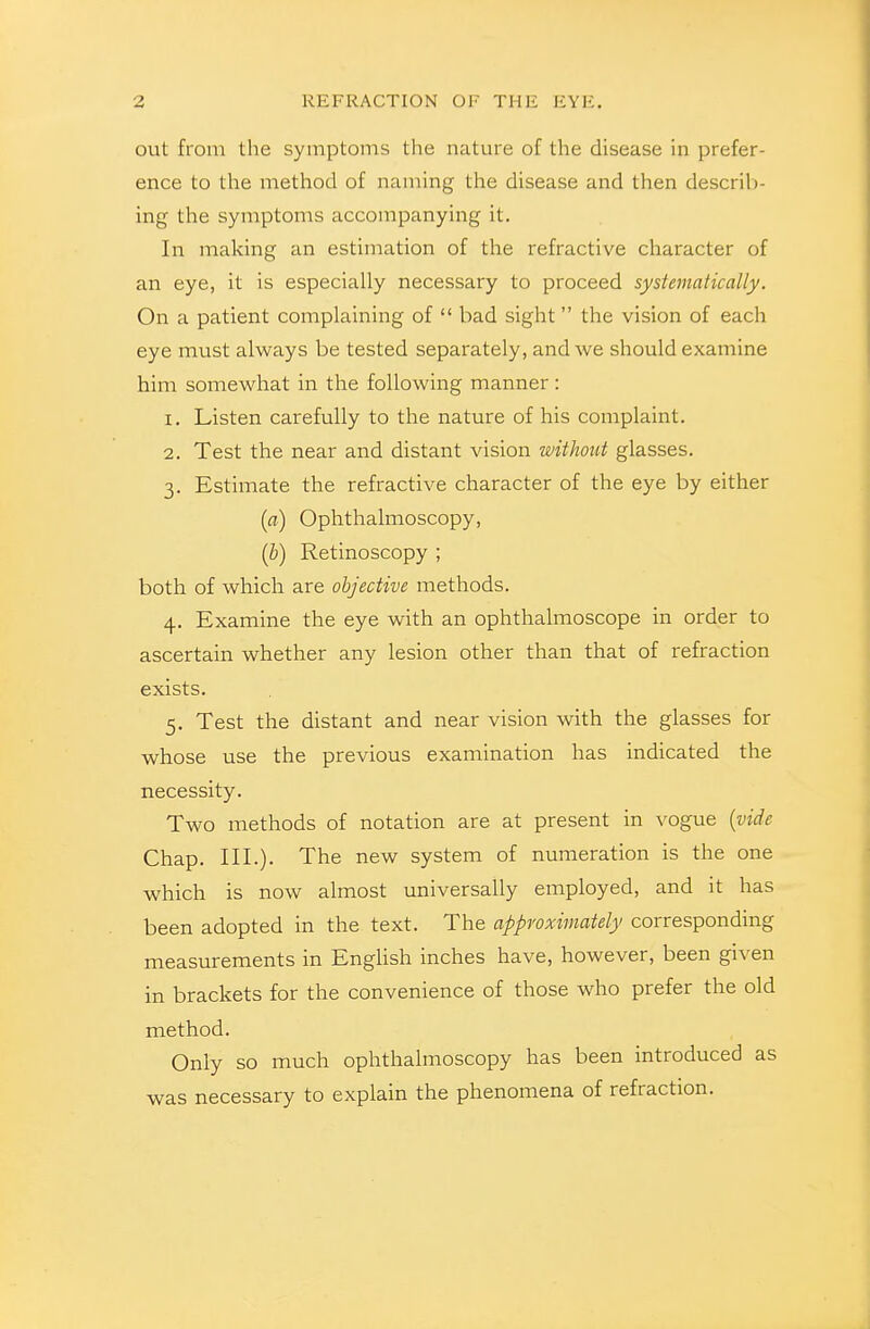out from the symptoms the nature of the disease in prefer- ence to the method of naming the disease and then descril)- ing the symptoms accompanying it. In making an estimation of the refractive character of an eye, it is especially necessary to proceed systematically. On a patient complaining of bad sight the vision of each eye must always be tested separately, and we should examine him somewhat in the following manner: 1. Listen carefully to the nature of his complaint. 2. Test the near and distant vision without glasses. 3. Estimate the refractive character of the eye by either {a) Ophthalmoscopy, ih) Retinoscopy ; both of which are objective methods. 4. Examine the eye with an ophthalmoscope in order to ascertain whether any lesion other than that of refraction exists. 5. Test the distant and near vision with the glasses for whose use the previous examination has indicated the necessity. Two methods of notation are at present in vogue {vide Chap. III.). The new system of numeration is the one which is now almost universally employed, and it has been adopted in the text. The approximately corresponding meastuements in EngHsh inches have, however, been given in brackets for the convenience of those who prefer the old method. Only so much ophthalmoscopy has been introduced as was necessary to explain the phenomena of refraction.