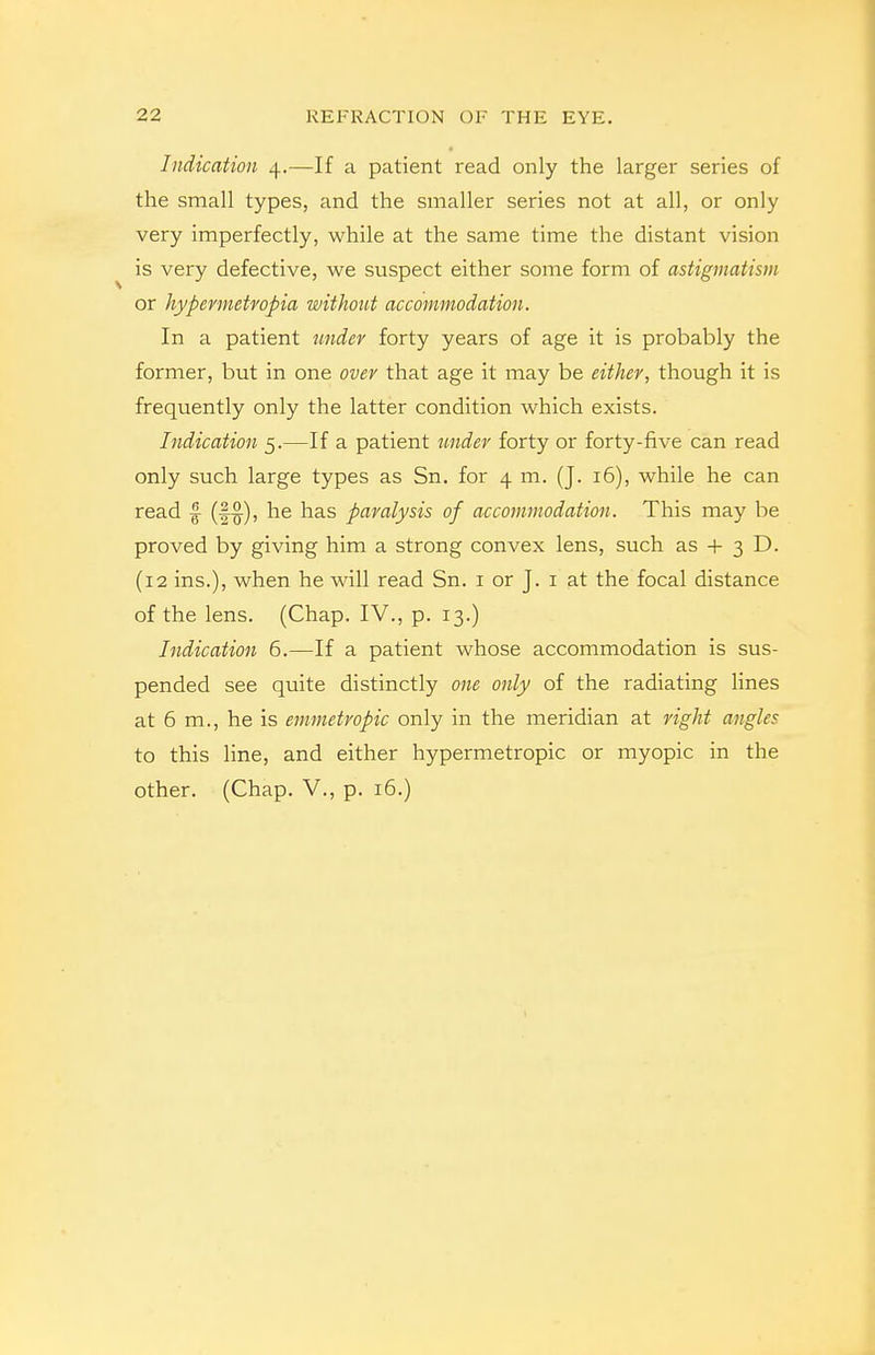 Indication 4.—If a patient read only the larger series of the small types, and the smaller series not at all, or only very imperfectly, while at the same time the distant vision is very defective, we suspect either some form of astigmatism or hypermetvopia without accommodation. In a patient under forty years of age it is probably the former, but in one over that age it may be either^ though it is frequently only the latter condition which exists. Indication 5.—If a patient tmder forty or forty-five can read only such large types as Sn. for 4 m. (J. 16), while he can read f (f^), he has paralysis of accommodation. This may be proved by giving him a strong convex lens, such as + 3 D. (12 ins.), when he will read Sn. i or J. i at the focal distance of the lens. (Chap. IV., p. 13.) Indication 6.—If a patient whose accommodation is sus- pended see quite distinctly one only of the radiating lines at 6 m., he is emmetropic only in the meridian at right angles to this line, and either hypermetropic or myopic in the other. (Chap. V., p. 16.)