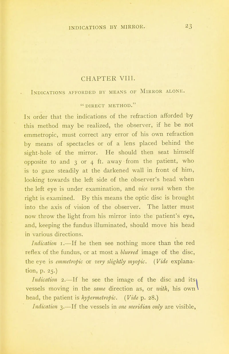 CHAPTER VIII. Indications afforded by means of Mirror alone. direct method. In order that the indications of the refraction afforded by this method may be realized, the observer, if he be not emmetropic, must correct any error of his own refraction by means of spectacles or of a lens placed behind the sight-hole of the mirror. He should then seat himself opposite to and 3 or 4 ft. away from the patient, who is to gaze steadily at the darkened wall in front of him, looking towards the left side of the observer's head when the left eye is under examination, and vice versa when the right is examined. By this means the optic disc is brought into the axis of vision of the observer. The latter must now throw the light from his mirror into the patient's eye, and, keeping the fundus illuminated, should move his head in various directions. Indication i.—If he then see nothing more than the red reflex of the fundus, or at most a blurred image of the disc, the eye is emmetropic or very slightly myopic. {Vide explana- tion, p. 25.) Indication 2.—If he see the image of the disc and itsi vessels moving in the same direction as, or ivith, his own head, the patient is hypermetropic. {Vide p. 28.) Indication 3.—If the vessels in one meridian only are visible,