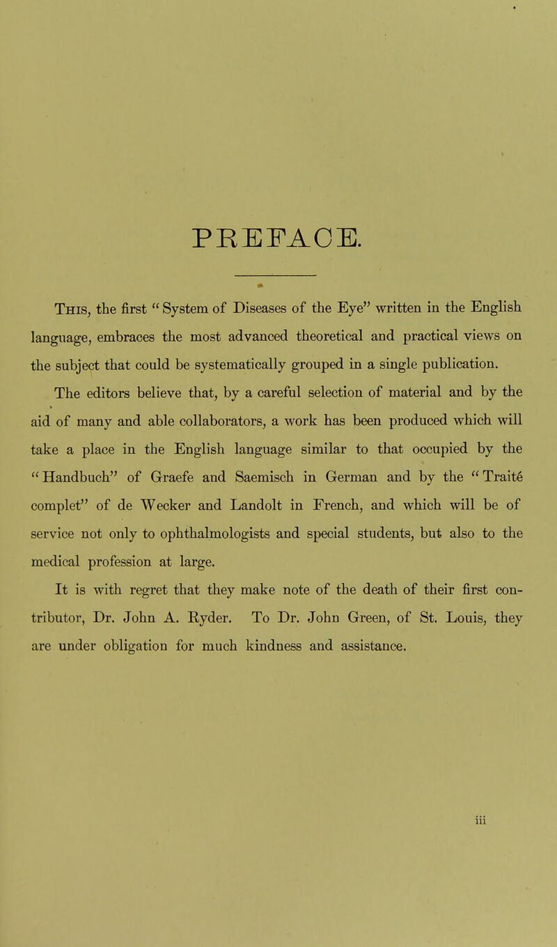 PEKFAOE. This, the first  System of Diseases of the Eye written in the English language, embraces the most advanced theoretical and practical views on the subject that could be systematically grouped in a single publication. The editors believe that, by a careful selection of material and by the aid of many and able collaborators, a work has been produced which will take a place in the English language similar to that occupied by the Handbuch of Graefe and Saemisch in German and by the Trait6 complet of de Wecker and Landolt in French, and which will be of service not only to ophthalmologists and special students, but also to the medical profession at large. It is with regret that they make note of the death of their first con- tributor, Dr. John A. Ryder. To Dr. John Green, of St. Louis, they are under obligation for much kindness and assistance.