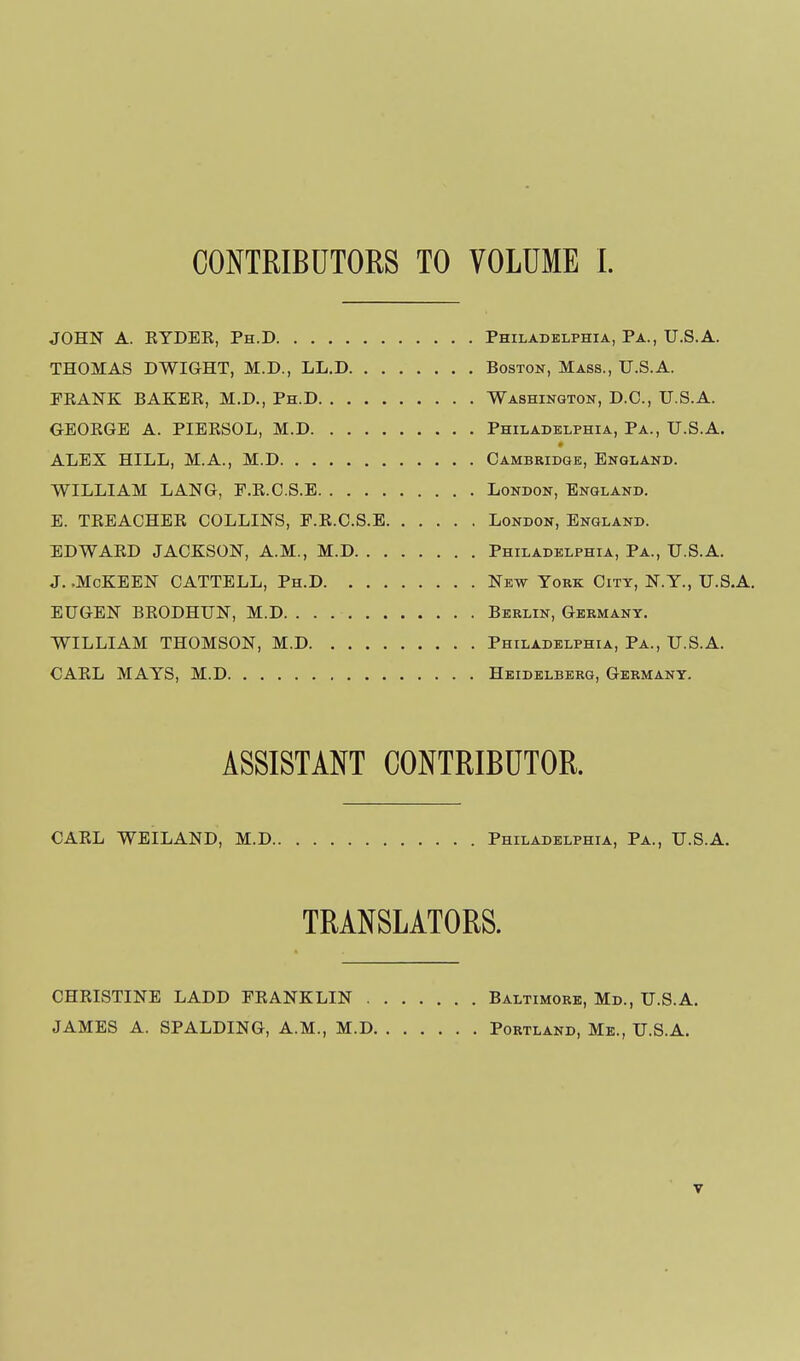 CONTRIBUTORS TO VOLUME 1. JOHN A. RYDEE, Ph.D Philadelphia, Pa., U.S.A. THOMAS DWIGHT, M.D., LL.D Boston, Mass., U.S.A. EKANK BAKER, M.D., Ph.D Washington, D.C, U.S.A. GEORGE A. PIERSOL, M.D Philadelphia, Pa., U.S.A. ALEX HILL, M.A., M.D Cambridge, England. WILLIAM LANG, P.R.O.S.E London, England, E. TREACHER COLLINS, P.R.C.S.E London, England. EDWARD JACKSON, A.M., M.D Philadelphia, Pa., U.S.A. J. .McKEEN CATTELL, Ph.D New York City, N.Y., U.S.A. EUGEN BRODHUN, M.D Berlin, Germany. WILLIAM THOMSON, M.D Philadelphia, Pa., U.S.A. CARL MAYS, M.D Heidelberg, Germany. ASSISTANT CONTRIBUTOR. CARL WEILAND, M.D Philadelphia, Pa., U.S.A. TRANSLATORS. CHRISTINE LADD FRANKLIN Baltimore, Md., U.S.A. JAMES A. SPALDING, A.M., M.D Portland, Me., U.S.A.