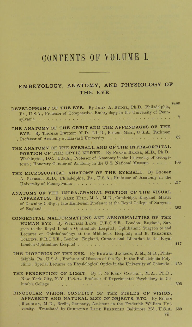 CONTENTS OF VOLUME 1. EMBRYOLOGY, ANATOMY, AND PHYSIOLOGY OF THE EYE. PAGE DEVELOPMENT OF THE EYE. By John A. Ktdeb, Ph.D., Philadelphia, Pa., U.S.A., Professor of Comparative Emhryology in the University of Penn- sylvania 7 THE ANATOMY OF THE ORBIT AND THE APPENDAGES OF THE EYE. By Thomas Dwight, M.D., LL.D., Boston, Mass., U.S.A., Parkman . Professor of Anatomy at Harvard University 69 THE ANATOMY OF THE EYEBALL AND OF THE INTRA-ORBITAL PORTION OF THE OPTIC NERVE. By Frank Baker, M.D., Ph.D., Washington, D.C., U.S.A., Professor of Anatomy in the University of George- town ; Honorary Curator of Anatomy in the U.S. National Museum 109 THE MICROSCOPICAL ANATOMY OF THE EYEBALL. By Georgk A. Piersol, M.D., Philadelphia, Pa., U.S.A., Professor of Anatomy in the University of Pennsylvania 217 ANATOMY OF THE INTRA-CRANIAL PORTION OF THE VISUAL APPARATUS. By Alex Hill, M.A., M.D., Cambridge, England, Master of Downing College; late Hunterian Professor at the Royal College of Surgeons of England 383 CONGENITAL MALFORMATIONS AND ABNORMALITIES OF THE HUMAN EYE. By William Lang, F.E.C.S.E., London, England, Sur- geon to the Royal London Ophthalmic Hospital; Ophthalmic Surgeon to and Lecturer on Ophthalmology at the Middlesex Hospital; and E. Treacher Collins, F.R.C.S.E., London, England, Curator and Librarian to the Royal London Ophthalmic Hospital 417 THE DIOPTRICS OF THE EYE. By Edward Jackson, A.M., M.D., Phila- delphia, Pa., U.S.A., Professor of Diseases of the Eye in the Philadelphia Poly- clinic ; Special Lecturer on Physiological Optics in the University of Colorado . 469 THE PERCEPTION OF LIGHT. By J. McKeen Oattell, M.A., Ph.D., New York City, N.Y., U.S.A., Professor of Experimental Psychology in Co- lumbia College 606 BINOCULAR VISION, CONFLICT OF THE FIELDS OF VISION, APPARENT AND NATURAL SIZE OF OBJECTS, ETC. By Euqen . Brodhun, M.D., Berlin, Germany, Assistant in the Frederick William Uni- versity. Translated by Christine Ladd Franklin, Baltimore, Md,, U.S.A. 639