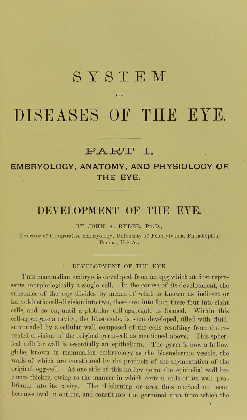 SYSTEM OF DISEASES OF THE EYE. EMBRYOLOGY, ANATOMY, AND PHYSIOLOGY OF THE EYE. DEVELOPMENT OF THE EYE. BY JOHN A. RYDEE, Ph.D., Professor of Comparative Embryology, University of Pennsylvania, Philadelphia, Penna., U.S.A., DEVELOPMENT OF THE EYE. The mammalian embryo is developed from an egg whicli at first repre- sents morphologically a single cell. In the course of its development, the substance of the egg divides by means of what is known as indirect or karyokinetic cell-division into two, these two into four, these four into eight cells, and so on, until a globular cell-aggregate is formed. Within this cell-aggregate a cavity, the blastocoele, is soon developed, filled with fluid, surrounded by a cellular wall composed of the cells resulting from the re- peated division of the original germ-cell as mentioned above. This spher- ical cellular wall is essentially an epithelium. The germ is now a hollow globe, known in mammalian embryology as the blastodermic vesicle, the walls of which are constituted by the products of the segmentation of the original egg-cell. At one side of this hollow germ the epithelial wall be- comes thicker, owing to the manner in which certain cells of its wall pro- liferate into its cavity. The tliickening or area thus marked out soon becomes oval in outline, and constitutes the germinal area from which the