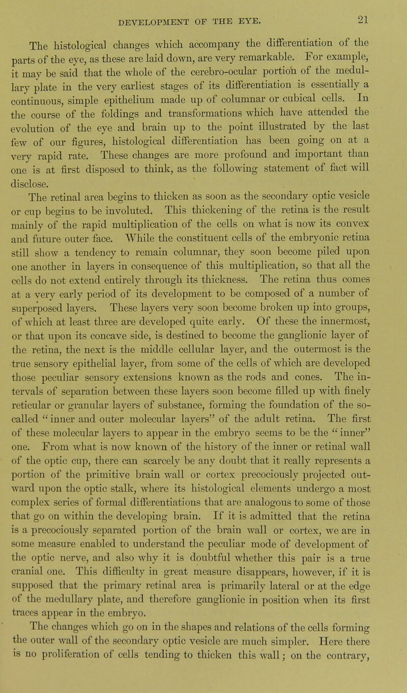 The histological changes which accompany the differentiation of the parts of the eye, as these are laid down, are very remarkable. For example, it may be said that the whole of the cerebro-ocular portioh of the medul- lary plate in the very earliest stages of its dilferentiation is essentially a continuous, simple epithelium made up of columnar or cubical cells. In tlie course of the foldings and transformations which have attended the evolution of the eye and brain up to the point illustrated by the last few of our figures, histological differentiation has been going on at a very rapid rate. These changes are more profound and important than one is at first disposed to think, as the following statement of fact will disclose. The retinal area begins to thicken as soon as the secondary optic vesicle or cup begins to be involuted. This thickening of the retina is the result mainly of the rapid multiplication of the cells on what is now its convex and future outer face. While the constituent cells of the embryonic retina still show a tendency to remain columnar, they soon become piled upon one another in layers in consequence of this multiplication, so that all the cells do not extend entirely through its thickness. The retina thus comes at a very early period of its development to be composed of a number of superposed layers. These layers very soon become broken up into groups, of which at least three are developed quite early. Of these the innermost, or that upon its concave side, is destined to become the ganglionic layer of the retina, the next is the middle cellular layer, and the outermost is the true sensory epithelial layer, from some of the cells of which are developed those peculiar sensory extensions known as the rods and cones. The in- tervals of separation between these layers soon become filled up with finely reticular or granular layers of substance, forming the foundation of the so- called  inner and outer molecular layers of the adult retina. The first of these molecular layers to appear in the embryo seems to be the  inner one. From what is now known of the history of the inner or retinal wall of the optic cup, there can scarcely be any doubt that it really represents a portion of the primitive brain wall or coi'tex precociously projected out- ward upon the optic stalk, where its histological elements undergo a most complex series of formal differentiations that are analogous to some of those that go on within the developing brain. If it is admitted that the retina is a precociously separated portion of the brain wall or cortex, we are in some measure enabled to understand the peculiar mode of development of the optic nerve, and also why it is doubtful whether this pair is a true cranial one. This difficulty in great measure disappears, however, if it is supposed that the primary retinal area is primarily lateral or at the edge of the medullary plate, and thei'efore ganglionic in position when its first ti'aces appear in the embryo. The changes which go on in the shapes and relations of the cells forming the outer wall of the secondaiy optic vesicle are much simpler. Here tliere is no proliferation of cells tending to thicken this wall; on the contrary.