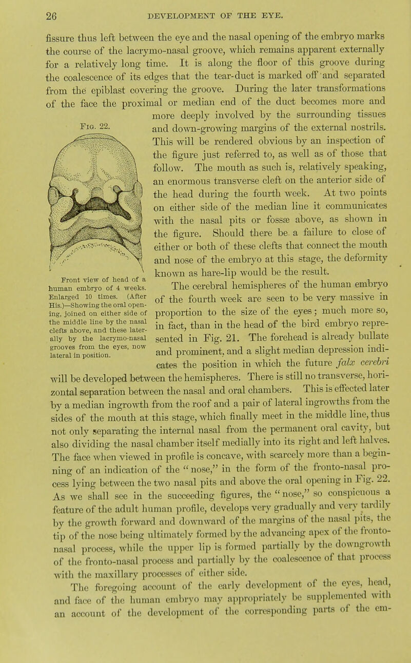 fissure thus left between the eye and the nasal opening of the embryo marks the course of the lacrymo-nasal groove, which remains apparent externally for a relatively long time. It is along the floor of this groove during the coalescence of its edges that the tear-duct is marked olf and separated from the epiblast covering the groove. During the later transformations of the face the proximal or median end of the duct becomes more and more deeply involved by the surrounding tissues and down-growing margins of the external nostrils. This will be rendered obvious by an inspection of the figure just referred to, as well as of those that follow. The mouth as such is, relatively speaking, an enormous transverse cleft on the anterior side of the head during the fourth week. At two points on either side of the median line it communicates with the nasal pits or fossse above, as shown in the figure. Should there be a failure to close of either or both of these clefts that connect the mouth and nose of the embryo at this stage, the deformity known as hare-lip would be the result. The cerebral hemispheres of the human embryo of the fourth week are seen to be very massive in proportion to the size of the eyes; much more so, in fact, than in the head of the bird embryo repre- sented in Fig. 21. The forehead is already bullate and promment, and a slight median depression indi- cates the position in which the future Jalx cerebri will be developed between the hemispheres. There is still no transveree, hori- zontal separation between the nasal and oral chambers. This is effected later by a median ingrowth from the roof and a pair of lateral ingrowths from the sides of the mouth at this stage, which finally meet in the middle line, thus not only separating the internal nasal from the permanent oral cavity, but also dividing the nasal chamber itself medially into its right and left halves. The face when viewed in profile is concave, with scarcely more than a begin- ning of an indication of the  nose, in the form of the fronto-nasal pro- cess lying between the two nasal pits and above the oral opening in Fig. 22. As we shall see in the succeeding figures, the  nose, so conspicuous a feature of the adult human profile, develops very gradually and very tardily by the growth forward and downward of the margins of the nasal pits, the tip of the nose lieing ultimatclv formed by the advancing apex of the fronto- nasal process, while the upper lip is formed partially by the downgrowth of tlie fronto-nasal process and partially by the coalescence of that process witli the maxillary processes of cither side. The fiircgoing account of tiic early devcloiimcnt of the eyes, head, and face of the luiman embryo may approj^riately be supplemented with an account of the development of the corresponding pai-ts of the em- Front view of head of a human embryo of 4 weeks. Enlarged 10 times. (After His.)—Showing the oral open- ing, joined on either side of the middle line by the nasal clefts above, and these later- ally by the lacrymo-nasal grooves from the eyes, now lateral in position.