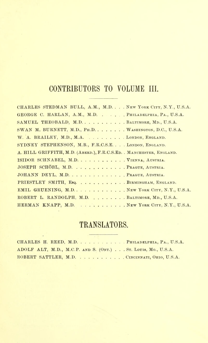 CHAELES STEDMAN BULL, A.M., M.D. . . . New York City, N.Y., U.S.A. GEOEGE C. HAELAN, A.M., M.D Philadelphia, Pa., U.S.A. SAMUEL THEOBALD, M.D Baltimore, Md., U.S.A. SWAN M. BUENETT, M.D., Ph.D Washington, D.O., U.S.A. W. A. BEAILEY, M.D., M.A London, England. SYDNEY STEPHENSON, M.B., F.E.C.S.E. . . . London, England. A. HILL GEIFFITH.M.D. (Aberd.), F.E.C.S.Ed. . Manchester, England. ISIDOE SCHNABEL, M.D Vienna, Austria. JOSEPH SCHOBL, M.D Prague, Austria. JOHANN DEYL, M.D Prague, Austria. PEIESTLEY SMITH, Esq Birmingham, England. EMIL GEUENING, M.D New York City, N.Y., U.S.A. EOBEET L. EANDOLPH, M.D Baltimore, Md., U.S.A. HEEMAN KNAPP, M.D New York City, N.Y., U.S.A. TRANSLATORS. CHAELES H. EEED, M.D ADOLF ALT, M.D., M.C.P. and S. (Ont.) EOBEET SATTLEE, M.D . Philadelphia, Pa., U.S.A. . St. Louis, Mo., U.S.A. . Cincinnati, Ohio, U.S.A.