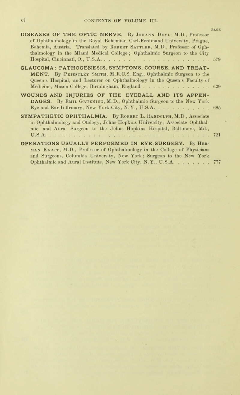 PAGE DISEASES OF THE OPTIC NERVE. By .Johann Deyl, M.D., Professor of Ophthalmology in the Royal Bohemian Carl-Ferdinand University, Prague, Bohemia, Austria. Translated by Robert Sattler, M.D., Professor of Oph- thalmology in the Miami Medical College ; Ophthalmic Surgeon to the City Hospital, Cincinnati, O., U.S. A 579 GLAUCOMA: PATHOGENESIS, SYMPTOMS, COURSE, AND TREAT- MENT. By Priestley Smith, M.R.C.S. Eng., Ophthalmic Surgeon to the Queen's Hospital, and Lecturer on Ophthalmology in the Queen's Faculty of Medicine, Mason College, Birmingham, England 629 WOUNDS AND INJURIES OF THE EYEBALL AND ITS APPEN- DAGES. By Emil Gruening, M.D., Ophthalmic Surgeon to the New York Eye and Ear Infirmary, New York City, N.Y., U.S.A 685 SYMPATHETIC OPHTHALMIA. By Robert L. Randolph, M.D , Associate in Ophthalmology and Otology, Johns Hopkins University; Associate Ophthal- mic and Aural Surgeon to the Johns Hopkins Hospital, Baltimore, Md., U.S.A 721 OPERATIONS USUALLY PERFORMED IN EYE-SURGERY. By Her- man Knapp, M.D., Professor of Ophthalmology in the College of Physicians and Surgeons, Columbia University, New York; Surgeon to the New York Ophthalmic and Aural Institute, New York City, N.Y., U.S.A 777