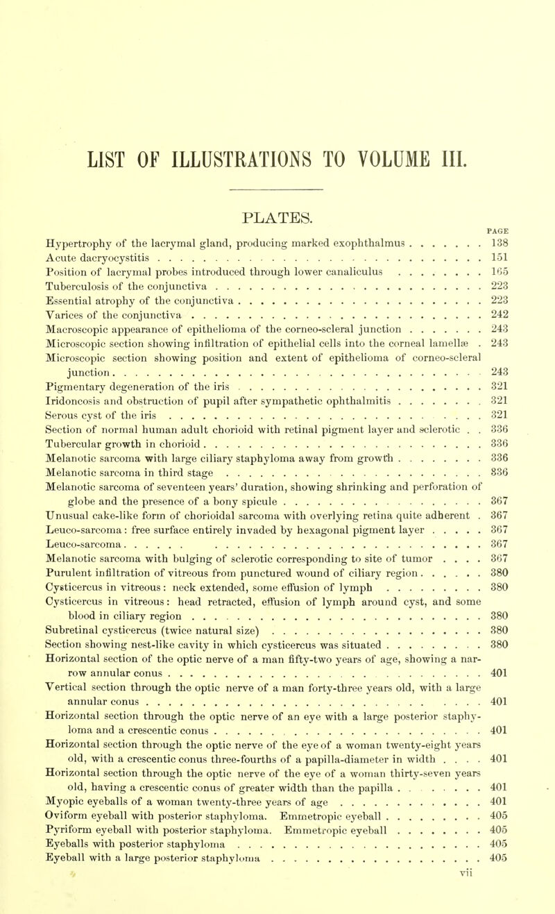 LIST OF ILLUSTRATIONS TO VOLUME III. PLATES. PAGE Hypertrophy of the lacrymal gland, producing marked exophthalmus 138 Acute dacryocystitis 151 Position of lacrymal probes introduced through lower canaliculus 165 Tuberculosis of the conjunctiva 223 Essential atrophy of the conjunctiva 223 Varices of the conjunctiva 242 Macroscopic appearance of epithelioma of the corneo-scleral junction 243 Microscopic section showing infiltration of epithelial cells into the corneal lamellae . 243 Microscopic section showing position and extent of epithelioma of corneo-scleral junction 243 Pigmentary degeneration of the iris 321 Iridoncosis and obstruction of pupil after sympathetic ophthalmitis 321 Serous cyst of the iris 321 Section of normal human adult chorioid with retinal pigment layer and .siderotic . . 336 Tubercular growth in chorioid 336 Melanotic sarcoma with large ciliary staphyloma away from growth 336 Melanotic sarcoma in third stage 836 Melanotic sarcoma of seventeen years' duration, showing shrinking and perforation of globe and the presence of a bony spicule 367 Unusual cake-like form of chorioidal sarcoma with overlying retina quite adherent . 367 Leuco-sarcoma: free surface entirely invaded by hexagonal pigment layer 367 Leuco-sarcoma 367 Melanotic sarcoma with bulging of sclerotic corresponding to site of tumor .... 367 Purulent infiltration of vitreous from punctured wound of ciliary region 380 Cysticercus in vitreous: neck extended, some effusion of lymph 380 Cysticercus in vitreous: head retracted, effusion of lymph around cyst, and some blood in ciliary region 380 Subretinal cysticercus (twice natural size) 380 Section showing nest-like cavity in which cysticercus was situated 380 Horizontal section of the optic nerve of a man fifty-two years of age, showing a nar- row annular conus 401 Vertical section through the optic nerve of a man forty-three years old, with a large annular conus 401 Horizontal section through the optic nerve of an eye with a large posterior staphy- loma and a crescentic conus 401 Horizontal section through the optic nerve of the eye of a woman twenty-eight years old, with a crescentic conus three-fourths of a papilla-diameter in width .... 401 Horizontal section through the optic nerve of the eye of a woman thirty-seven years old, having a crescentic conus of greater width than the papilla . . 401 Myopic eyeballs of a woman twenty-three years of age 401 Oviform eyeball with posterior staphyloma. Emmetropic eyeball 405 Pyriform eyeball with posterior staphyloma. Emmetropic eyeball 405 Eyeballs with posterior staphyloma 405 Eyeball with a large posterior staphyloma 405