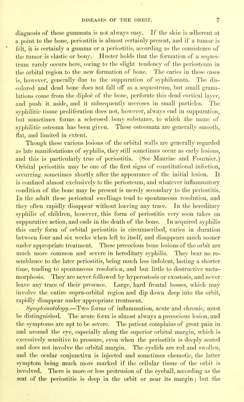 diagnosis of these gummata is not always easy. If the skin is adherent at a point to the bone, periostitis is almost certainly present, and if a tumor is felt, it is certainly a gumma or a periostitis, according as the consistence of the tumor is elastic or bony. Hueter holds that the formation of a seques- trum rarely occurs here, owing to the slight tendency of the periosteum in the orbital region to the new formation of bone. The caries in these cases is, however, generally due to the suppuration of syphilomata. The dis- colored and dead bone does not fall oiF as a sequestrum, but small granu- lations come from the diploe of the bone, perforate this dead cortical layer, and push it aside, and it subsequently necroses in small particles. The syphilitic tissue proliferation does not, however, always end in suppuration, but sometimes forms a sclerosed bony substance, to which the name of syphilitic osteoma has been given. These osteomata are generally smooth, flat, and limited in extent. Though these various lesions of the orbital walls are generally regarded as late manifestations of syphilis, they still sometimes occur as early lesions, and this is particularly true of periostitis. (See Mauriac and Fournier.) Orbital periostitis may be one of the first signs of constitutional infection, occurring sometimes shortly after the appearance of the initial lesion. It is confined almost exclusively to the periosteum, and whatever inflammatory condition of the bone may be present is merely secondary to the periostitis. In the adult these periosteal swellings tend to spontaneous resolution, and they often rapidly disappear without leaving any trace. In the hereditary syphilis of children, however, this form of periostitis very soon takes on suppurative action, and ends in the death of the bone. In acquired syphilis this early form of orbital periostitis is circumscribed, varies in duration between four and six weeks when left to itself, and disappears much sooner under appropriate treatment. These precocious bone lesions of the orbit are much more common and severe in hereditary syphilis. They bear no re- semblance to the later periostitis, being much less indolent, lasting a shorter time, tending to spontaneous resolution, and but little to destructive meta- morphosis. They are never followed by hyperostosis or exostosis, and never leave any trace of their presence. Large, hard frontal bosses, which may involve the entire supra-orbital region and dip down deep into the orbit, rapidly disappear under appropriate treatment. Symptomatology.—Two forms of inflammation, acute and chronic, must be distinguished. The acute form is almost always a precocious lesion, and the symptoms are apt to be severe. The patient complains of great pain in and around the eye, especially along the superior orbital margin, which is excessively sensitive to pressure, even when the periostitis is deeply seated and does not involve the orbital margin. The eyelids are red and swollen, and the ocular conjunctiva is injected and sometimes chemotic, the latter symptom being much more marked if the cellular tissue of the orbit is involved. There is more or less protrusion of the eyeball, according as the seat of the periostitis is deep in the orbit or near its margin; but the