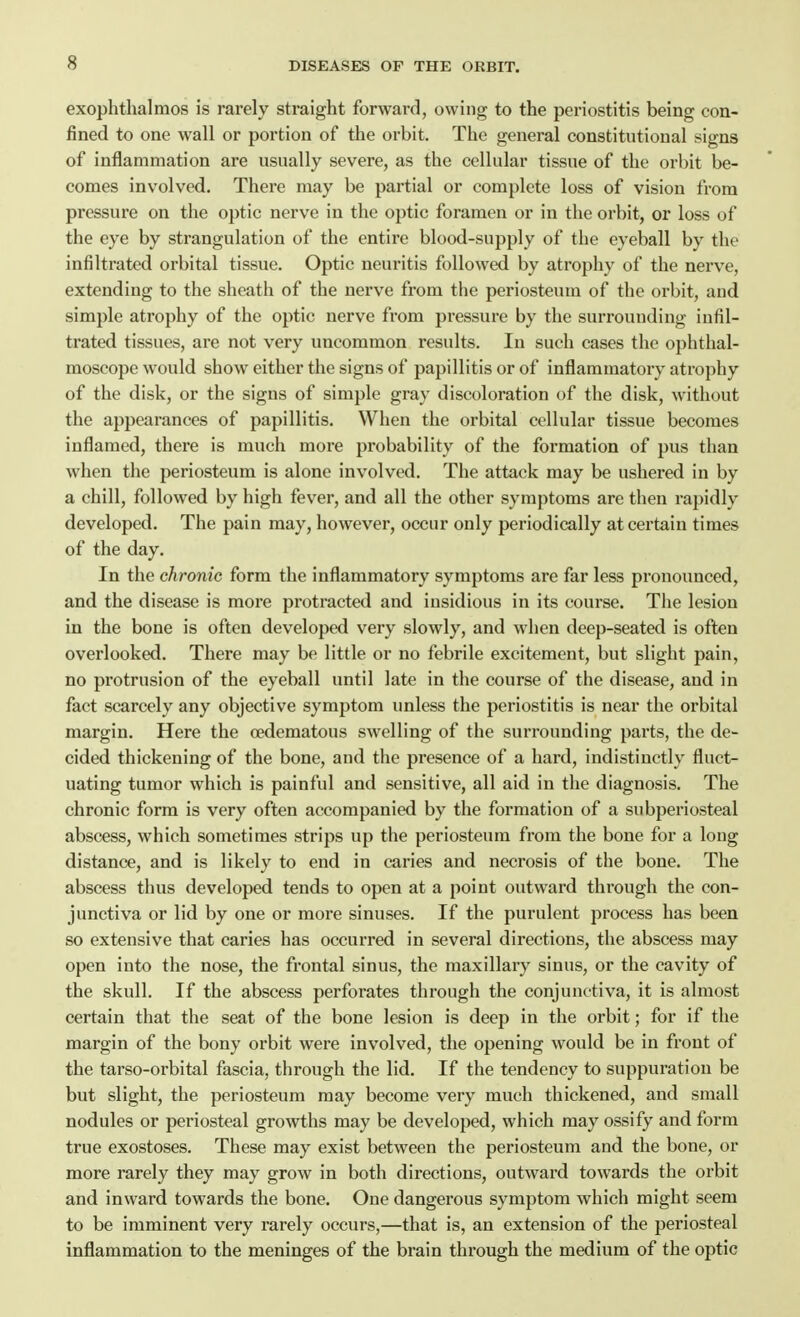 exophthalmos is rarely straight forward, owing to the periostitis being con- fined to one wall or portion of the orbit. The general constitutional signs of inflammation are usually severe, as the cellular tissue of the orbit be- comes involved. There may be partial or complete loss of vision from pressure on the optic nerve in the optic foramen or in the orbit, or loss of the eye by strangulation of the entire blood-supply of the eyeball by the infiltrated orbital tissue. Optic neuritis followed by atrophy of the nerve, extending to the sheath of the nerve from the periosteum of the orbit, and simple atrophy of the optic nerve from pressure by the surrounding infil- trated tissues, are not very uncommon results. In such cases the ophthal- moscope would show either the signs of papillitis or of inflammatory atrophy of the disk, or the signs of simple gray discoloration of the disk, without the appearances of papillitis. When the orbital cellular tissue becomes inflamed, there is much more probability of the formation of pus than when the periosteum is alone involved. The attack may be ushered in by a chill, followed by high fever, and all the other symptoms are then rapidly developed. The pain may, however, occur only periodically at certain times of the day. In the chronic form the inflammatory symptoms are far less pronounced, and the disease is more protracted and insidious in its course. The lesion in the bone is often developed very slowly, and when deep-seated is often overlooked. There may be little or no febrile excitement, but slight pain, no protrusion of the eyeball until late in the course of the disease, and in fact scarcely any objective symptom unless the periostitis is near the orbital margin. Here the oedematous swelling of the surrounding parts, the de- cided thickening of the bone, and the presence of a hard, indistinctly fluct- uating tumor which is painful and sensitive, all aid in the diagnosis. The chronic form is very often accompanied by the formation of a subperiosteal abscess, which sometimes strips up the periosteum from the bone for a long distance, and is likely to end in caries and necrosis of the bone. The abscess thus developed tends to open at a point outward through the con- junctiva or lid by one or more sinuses. If the purulent process has been so extensive that caries has occurred in several directions, the abscess may open into the nose, the frontal sinus, the maxillary sinus, or the cavity of the skull. If the abscess perforates through the conjunctiva, it is almost certain that the seat of the bone lesion is deep in the orbit; for if the margin of the bony orbit were involved, the opening would be in front of the tarso-orbital fascia, through the lid. If the tendency to suppuration be but slight, the periosteum may become very much thickened, and small nodules or periosteal growths may be developed, which may ossify and form true exostoses. These may exist between the periosteum and the bone, or more rarely they may grow in both directions, outward towards the orbit and inward towards the bone. One dangerous symptom which might seem to be imminent very rarely occurs,—that is, an extension of the periosteal inflammation to the meninges of the brain through the medium of the optic