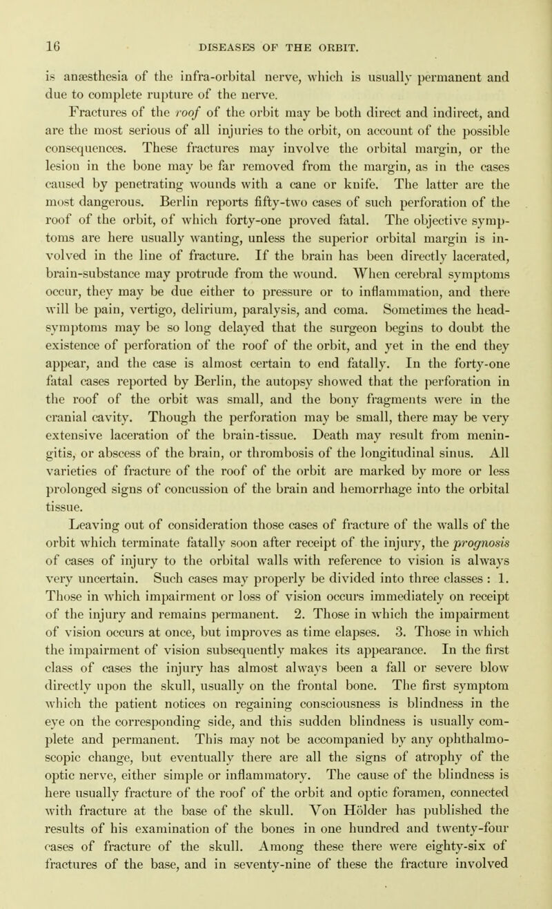 is anaesthesia of the infra-orbital nerve, which is usually permanent and due to complete rupture of the nerve. Fractures of the roof of the orbit may be both direct and indirect, and are the most serious of all injuries to the orbit, on account of the possible consequences. These fractures may involve the orbital margin, or the lesion in the bone may be far removed from the margin, as in the cases caused by penetrating wounds with a cane or knife. The latter are the most dangerous. Berlin reports fifty-two cases of such perforation of the roof of the orbit, of which forty-one proved fatal. The objective symp- toms are here usually wanting, unless the superior orbital margin is in- volved in the line of fracture. If the brain has been directly lacerated, brain-substance may protrude from the wound. When cerebral symptoms occur, they may be due either to pressure or to inflammation, and there will be pain, vertigo, delirium, paralysis, and coma. Sometimes the head- symptoms may be so long delayed that the surgeon begins to doubt the existence of perforation of the roof of the orbit, and yet in the end they appear, and the case is almost certain to end fatally. In the forty-one fatal cases reported by Berlin, the autopsy showed that the perforation in the roof of the orbit was small, and the bony fragments were in the cranial cavity. Though the perforation may be small, there may be very extensive laceration of the brain-tissue. Death may result from menin- gitis, or abscess of the brain, or thrombosis of the longitudinal sinus. All varieties of fracture of the roof of the orbit are marked by more or less prolonged signs of concussion of the brain and hemorrhage into the orbital tissue. Leaving out of consideration those cases of fracture of the walls of the orbit which terminate fatally soon after receipt of the injury, the prognosis of cases of injury to the orbital walls with reference to vision is always very uncei'tain. Such cases may properly be divided into three classes : 1. Those in which impairment or loss of vision occurs immediately on receipt of the injury and remains permanent. 2. Those in which the impairment of vision occurs at once, but improves as time elapses. 3. Those in which the impairment of vision subsequently makes its appearance. In the first class of cases the injury has almost always been a fall or severe blow directly upon the skull, usually on the frontal bone. The first symptom which the patient notices on regaining consciousness is blindness in the eye on the corresponding side, and this sudden blindness is usually com- plete and permanent. This may not be accompanied by any ophthalmo- scopic change, but eventually there are all the signs of atrophy of the optic nerve, either simple or inflammatory. The cause of the blindness is here usually fracture of the roof of the orbit and optic foramen, connected with fracture at the base of the skull. Von Holder has published the results of his examination of the bones in one hundred and twenty-four cases of fracture of the skull. Among these there were eighty-six of fractures of the base, and in seventy-nine of these the fracture involved