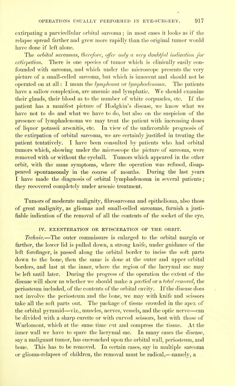 extirpating a parvicellular orbital sarcoma; in most cases it looks as if the relapse spread farther and grew more rapidly than the original tumor would have done if left alone. The orbital sarcomas, therefore, offer only a very doubtful indication for extirpation. There is one species of tumor which is clinically easily con- founded with sarcoma, and which under the microscope presents the very pictui-e of a small-celled sarcoma, but which is innocent and should not be operated on at all: I mean the lymphoma or lymphadenoma. The patients have a sallow complexion, are anaemic and lymphatic. We should examine their glands, their blood as to the number of white corpuscles, etc. If the patient has a manifest picture of Hodgkin's disease, we know what we have not to do and what we have to do, but also on the suspicion of the presence of lymphadenoma we may treat the patient with increasing doses of liquor potassii arsenitis, etc. In view of the unfavorable prognosis of the extirpation of orbital sarcoma, we are certainly justified in treating the patient tentatively. I have been consulted by patients who had orbital tumors which, showing under the microscope the picture of sarcoma, were removed with or without the eyeball. Tumors which appeared in the other orbit, with the same symptoms, where the operation was refused, disap- peared spontaneously in the course of months. During the last years I have made the diagnosis of orbital lymphadenoma in several patients; they recovered completely under arsenic treatment. Tumors of moderate malignity, fibrosarcoma and epithelioma, also those of great malignity, as gliomas and small-celled sarcomas, furnish a justi- fiable indication of the removal of all the contents of the socket of the eye. IV. EXENTERATION OR EVISCERATION OF THE ORBIT. Technic.—The outer commissure is enlarged to the orbital margin or farther, the lower lid is pulled down, a strong knife, under guidance of the left forefinger, is passed along the orbital border to incise the soft parts down to the bone, then the same is done at the outer and upper orbital borders, and last at the inner, where the region of the lacrymal sac may be left until later. During the progress of the operation the extent of the disease will show us whether we should make a partial or a total removal, the periosteum included, of the contents of the orbital cavity. If the disease does not involve the periosteum and the bone, we may with knife and scissors take all the soft parts out. The package of tissue crowded in the apex of the orbital pyramid—viz., muscles, nerves, vessels, and the optic nerve—can be divided with a sharp curette or with curved scissors, best with those of Warlomont, which at the same time cut and compress the tissue. At the inner wall we have to spare the lacrymal sac. In many cases the disease, say a malignant tumor, has encroached upon the orbital wall, periosteum, and bone. This has to be removed. In certain cases, say in multiple sarcoma or glioma-relapses of children, the removal must be radical,—namely, a