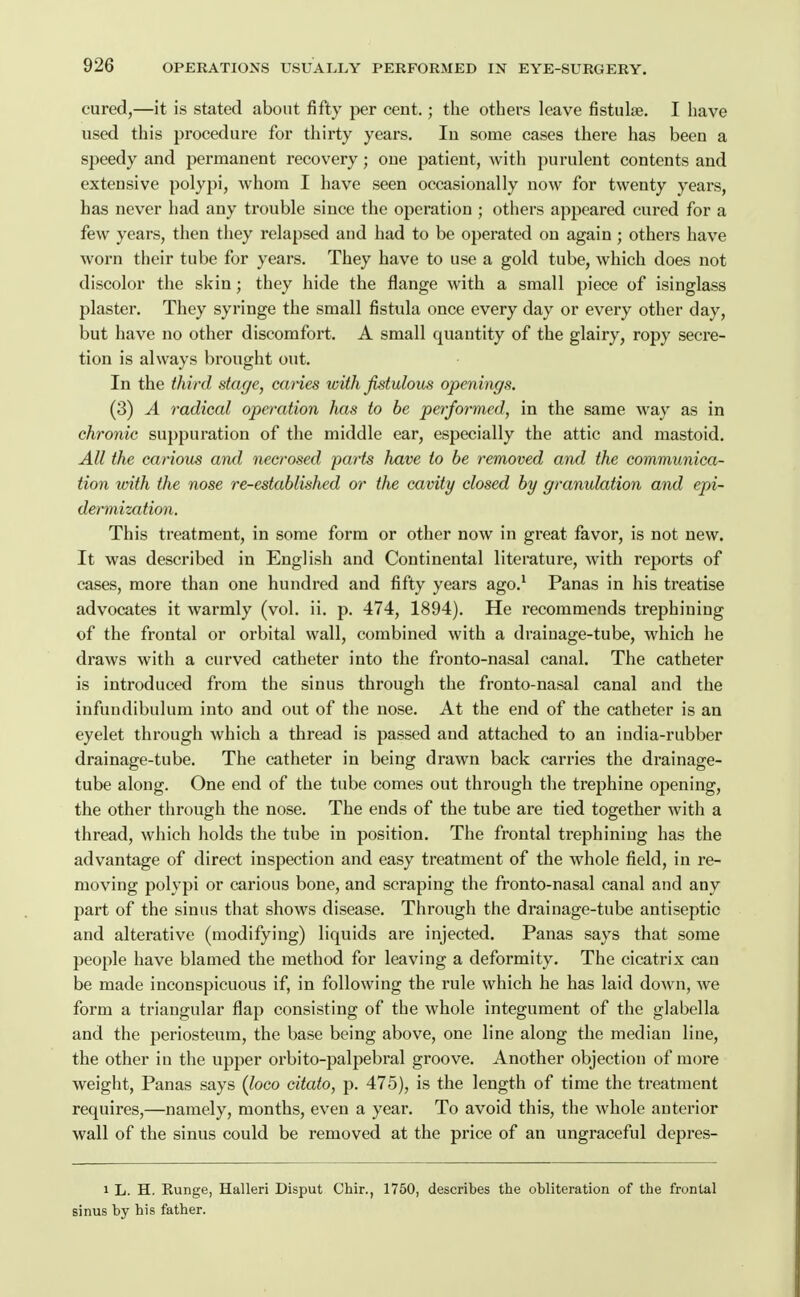 cured,—it is stated about fifty per cent.; the others leave fistulae. I have used this procedure for thirty years. lu some cases there has been a speedy and permanent recovery; one patient, with purulent contents and extensive polypi, whom I have seen occasionally now for twenty years, has never had any trouble since the operation ; others appeared cured for a few years, then they relapsed and had to be operated on again; others have worn their tube for years. They have to use a gold tube, which does not discolor the skin; they hide the flange with a small piece of isinglass plaster. They syringe the small fistula once every day or every other day, but have no other discomfort. A small quantity of the glairy, ropy secre- tion is always brought out. In the third stage, canes with fistulous openings. (3) A radical operation has to be performed, in the same way as in chronic suppuration of the middle ear, especially the attic and mastoid. All the carious and necrosed parts have to be removed and the communica- tion with the nose re-established or the cavity closed by granulation and epi- dermization. This treatment, in some form or other now in great favor, is not new. It was described in English and Continental literature, with reports of cases, more than one hundred and fifty years ago.^ Panas in his treatise advocates it warmly (vol. ii. p. 474, 1894). He recommends trephining of the frontal or orbital wall, combined with a drainage-tube, which he draws with a curved catheter into the fronto-nasal canal. The catheter is introduced from the sinus through the fronto-nasal canal and the infuudibulum into and out of the nose. At the end of the catheter is an eyelet through which a thread is passed and attached to an india-rubber drainage-tube. The catheter in being drawn back carries the drainage- tube along. One end of the tube comes out through the trephine opening, the other through the nose. The ends of the tube are tied together with a thread, which holds the tube in position. The frontal trephining has the advantage of direct inspection and easy treatment of the whole field, in re- moving polypi or carious bone, and scraping the fronto-nasal canal and any part of the sinus that shows disease. Through the drainage-tube antiseptic and alterative (modifying) liquids are injected. Panas says that some people have blamed the method for leaving a deformity. The cicatrix can be made inconspicuous if, in following the rule which he has laid down, we form a triangular flap consisting of the whole integument of the glabella and the periosteum, the base being above, one line along the median Hue, the other in the upper orbito-palpebral groove. Another objection of moi'e weight, Panas says (loco citato, p. 475), is the length of time the treatment requires,—namely, months, even a year. To avoid this, the whole anterior wall of the sinus could be removed at the price of an ungraceful depres- 1 L. H. Kunge, Halleri Disput Chir., 1750, describes the obliteration of the frontal sinus by his father.