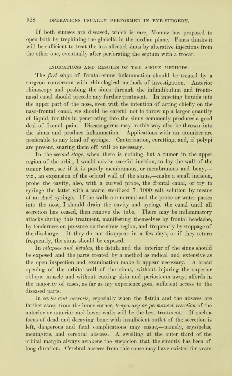 If both sinuses are diseased, which is rare, Montaz has proposed to open both by trephining the glabella in the median plane. Panas thinks it will be sufficient to treat the less aiFected sinus by alterative injections from the other one, eventually after perforating the septum with a trocar. INDICATIONS AND RESULTS OF THE ABOVE METHODS. The first stage of frontal-sinus inflammation should be treated by a surgeon conversant with rhinological methods of investigation. Anterior rhinoscopy and probing the sinus through the infundibulum and fronto- nasal canal should precede any further treatment. In injecting liquids into the upper part of the nose, even with the intention of acting chiefly on the naso-frontal canal, we should be careful not to throw up a larger quantity of liquid, for this in penetrating into the sinus commonly produces a good deal of frontal pain. Disease-germs may in this way also be thrown into the sinus and produce inflammation. Applications with an atomizer are preferable to any kind of syringe. Cauterization, curetting, and, if polypi are present, snaring them off, will be necessary. In the second stage, when there is nothing but a tumor in the upper region of the orbit, I would advise careful incision, to lay the wall of the tumor bare, see if it is purely membranous, or membranous and bony,— viz., an expansion of the orbital wall of the sinus,—make a small incision, probe the cavity, also, with a curved probe, the frontal canal, or try to syringe the latter with a warm sterilized 7 :1000 salt solution by means of an Anel syringe. If the walls are normal and the probe or water passes into the nose, I should drain the cavity and syringe the canal until all secretion has ceased, then remove the tube. There may be inflammatory attacks during this treatment, manifesting themselves by frontal headache, by tenderness on pressure on the sinus region, and frequently by stoppage of the discharge. If they do not disappear in a few days, or if they return frequently, the sinus should be exposed. In relapses and fistulas, the fistula and the interior of the sinus should be exposed and the parts treated by a method as radical and extensive as the open inspection and examination make it appear necessary. A broad opening of the orbital wall of the sinus, without injuring the superior oblique muscle and without cutting skin and periosteum away, affords in the majority of cases, as far as my experience goes, sufficient access to the diseased parts. In caries and necrosis, especially when the fistula and the abscess are farther away from the inner corner, temporary or permanent resection of the anterior or anterior and lower walls will be the best treatment. If such a focus of dead and decaying bone with insufficient outlet of the secretion is left, dangerous and fatal complications may ensue,—namely, erysipelas, meningitis, and cerebral abscess. A swelling at the outer third of the orbital margin always awakens the suspicion that the sinuitis lias been of long duration. Cerebral abscess from this cause may liave existed for years