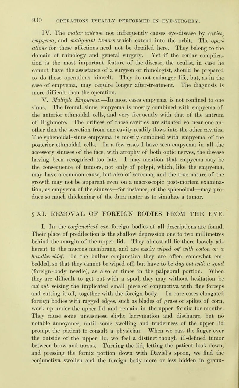 IV. The malar antrum not infrequently causes eye-disease by caries^ empyema, and malignant tumors which extend into the orbit. The oper- ations for these affections need not be detailed here. They belong to the domain of rhinology and general surgery. Yet if the ocular complica- tion is the most important feature of the disease, the oculist, in case he cannot have the assistance of a surgeon or rhinologist, should be prepared to do those operations himself. They do not endanger life, but, as in the case of empyema, may require longer after-treatment. The diagnosis is more difficult than the operation. V. Multiple Empyema.—In most cases empyema is not confined to one sinus. The frontal-sinus empyema is mostly combined with empyema of the anterior ethmoidal cells, and very frequently with that of the antrum of Highmore. The orifices of those cavities are situated so near one an- other that the secretion from one cavity readily flows into the other cavities. The sphenoidal-sinus empyema is mostly combined with empyema of the posterior ethmoidal cells. In a few cases I have seen empyema in all the accessory sinuses of the face, with atrophy of both optic nerves, the disease having been recognized too late. I may mention that empyema may be the consequence of tumors, not only of polypi, which, like the empyema, may have a common cause, but also of sarcoma, and the true nature of the growth may not be apparent even on a macroscopic post-mortem examina- tion, as empyema of the sinuses—for instance, of the sphenoidal—may pro- duce so much thickening of the dura mater as to simulate a tumor. §XI. REMOVAL OF FOREIGN BODIES FROM THE EYE. I. In the conjtmdival sac foreign bodies of all descriptions are found. Their place of predilection is the shallow depression one to two millimetres behind the margin of the upper lid. They almost all lie there loosely ad- herent to the mucous membrane, and are easily wiped of with cotton or a handkerchief. In the bulbar conjunctiva they are often somewhat em- bedded, so that they cannot be wiped off, but have to be dug out loith a spud (foreign-body needle), as also at times in the palpebral portion. When they are difficult to get out with a spud, they may without hesitation be cut out, seizing the implicated small piece of conjunctiva with fine forceps and cutting it off, together with the foreign body. In rare cases elongated foreign bodies with ragged edges, such as blades of grass or spikes of corn, work up under the upper lid and remain in the upper fornix for months. They cause some uneasiness, slight lacrymation and discharge, but no notable annoyance, until some swelling and tenderness of the upper lid prompt the patient to consult a physician. When we pass the finger over the outside of the upper lid, we feel a distinct though ill-defined tumor between brow and tarsus. Turning the lid, letting the patient look down, and pressing the fornix portion down with Daviel's spoon, we find the conjunctiva swollen and the foreign body more or less hidden in granu-