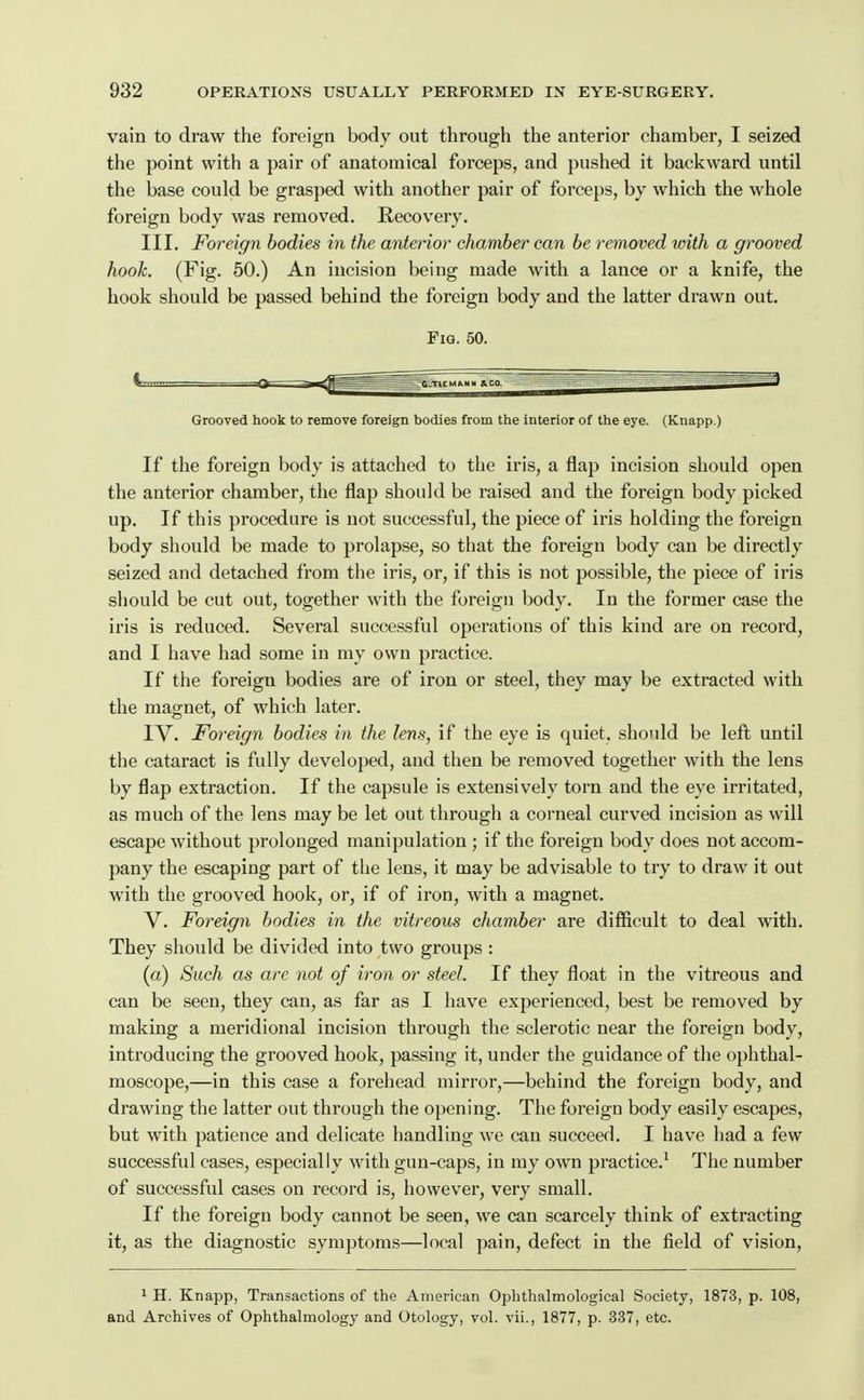 vain to draw the foreign body out through the anterior chamber, I seized the point with a pair of anatomical forceps, and pushed it backward until the base could be grasped with another pair of forceps, by which the whole foreign body was removed. Recovery. III. Foreign bodies in the anterior chamber can be removed with a grooved hook. (Fig. 50.) An incision being made with a lance or a knife, the hook should be passed behind the foreign body and the latter drawn out. Fig. 50. Grooved hook to remove foreign bodies from the interior of the eye. (Knapp.) If the foreign body is attached to the iris, a flap incision should open the anterior chamber, the flap should be raised and the foreign body picked up. If this procedure is uot successful, the piece of iris holding the foreign body should be made to prolapse, so that the foreign body can be directly seized and detached from the iris, or, if this is not possible, the piece of iris should be cut out, together with the foreign body. In the former case the iris is reduced. Several successful operations of this kind are on record, and I have had some in my own practice. If the foreign bodies are of iron or steel, they may be extracted with the magnet, of which later. IV. Foreign bodies in the lens, if the eye is quiet, should be left until the cataract is fully developed, and then be removed together with the lens by flap extraction. If the capsule is extensively torn and the eye irritated, as much of the lens may be let out through a corneal curved incision as will escape without prolonged manipulation ; if the foreign body does not accom- pany the escaping part of the lens, it may be advisable to try to draw it out with the grooved hook, or, if of iron, with a magnet. V. Foreign bodies in the vitreous chamber are difficult to deal with. They should be divided into two groups : (a) Such as are not of iron or steel. If they float in the vitreous and can be seen, they can, as far as I have experienced, best be removed by making a meridional incision through the sclerotic near the foreign body, introducing the grooved hook, passing it, under the guidance of the ophthal- moscope,—in this case a forehead mirror,—behind the foreign body, and drawing the latter out through the opening. The foreign body easily escapes, but with patience and delicate handling we can succeed. I have had a few successful cases, especially with gun-caps, in my own practice.^ The number of successful cases on record is, however, very small. If the foreign body cannot be seen, we can scarcely think of extracting it, as the diagnostic symptoms—local pain, defect in the field of vision, 1 H. Knapp, Transactions of the American Ophthalmological Society, 1873, p. 108, and Archives of Ophthalmology and Otology, vol. vii., 1877, p. 337, etc.