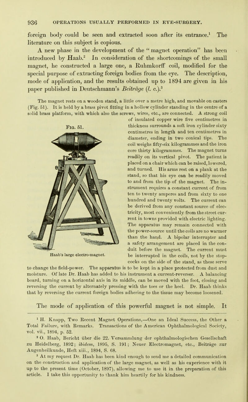 foreign body could be seen and extracted soon aftt-r its entrance.' The literature on this subject is copious. A new phase in the development of the  magnet operation has been introduced by Haab.^ In consideration of the shortcomings of the small magnet, he constructed a large one, a Ruhmkorff coil, modified for the special purpose of extracting foreign bodies from the eye. The description, mode of application, and the results obtained up to 1894 are given in his paper published in Deutschmann's Beitrdge (/. g.)? The magnet rests on a wooden stand, a little over a metre high, and movable on casters (Fig. 51). It is held by a brass pivot fitting in a hollow cylinder standing in the centre of a solid brass platform, with which also the screws, wires, etc., are connected. A strong coil of insulated copper wire five centimetres in YiQ, 51 thickness surrounds a soft iron cylinder sixty centimetres in length and ten centimetres in diameter, ending in two conical tips. The coil weighs fifty-six kilogrammes and the iron core thirty kilogrammes. The magnet turns readily on its vertical pivot. The patient is placed on a chair which can be raised, lowered, and turned. His arms rest on a plank at the stand, so that his eye can be readily moved to and from the tip of the magnet. The in- strument requires a constant current of from ten to twenty amperes and from sixty to one hundred and twenty volts. The current can be derived from any constant source of elec- tricity, most conveniently from the street cur- rent in towns provided with electric lighting. The apparatus may remain connected with the power-source until the coils are no warmer than the hand. A bipolar interrupter and a safety arrangement are placed in the con- duit before the magnet. The current must Haab's large electro-magnet. be interrupted in the coils, not by the stop- cocks on the side of the stand, as these serve to change the field-power. The apparatus is to be kept in a place protected from dust and moisture. Of late Dr. Haab has added to his instrument a current-reverser. A balancing board, turning on a horizontal axis in its middle, can be moved with the foot, closing and reversing the current by alternately pressing with the toes or the heel. Dr. Haab thinks that by reversing the current foreign bodies adhering to the tissue may become loosened. The mode of application of this powerful magnet is not simple. It * H. Knapp, Two Recent Magnet Operations,—One an Ideal Success, the Other a Total Failure, with Remarks. Transactions of the American Ophthalmological Society, vol. vii., 1894, p. 52. ' O. Haab, Bericht iiber die 22. Versamnilung der ophthalmologischen Gesellschaft zu Heidelberg, 1892; ibidem, 1895, S. 191; Neuer Electromagnet, etc., Beitrage zur Augenheilkunde, Heft xiii., 1894, S. 68. ^ At my request Dr. Haab has been kind enough to send me a detailed communication on the construction and application of the large magnet, as well as his experience with it up to the present time (October, 1897), allowing me to use it in the preparation of this article. I take this opportunity to thank him heartily for his kindness.