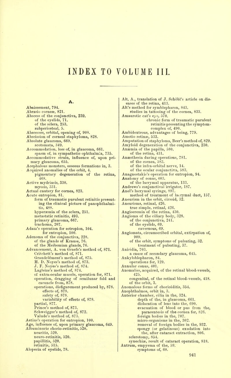 INDEX TO VOLUME III. A. Abaissement, 794. Abrasio corneae, 821. Abscess of the conjunctiva, 239. of the eyelids, 71. of the sclera, 253. subperiosteal, 5. Abscesses, orbital, opening of, 908. Abscission of corneal staphyloma, 828. Absolute glaucoma, 669. scotomata, 349. Accommodation, loss of, in glaucoma, 661. spasm of, in sympathetic ophthalmia, 735. Accommodative strain, influence of, upon pri- mary glaucoma, 666. Acephalous monsters, osseous formations in, 3. Acquired anomalies of the orbit, 4. pigmentary degeneration of the retina, 468. Active mydriasis, 330. myosis, 331. Actual cautery for cornea, 823. Acute entropion, 81. form of traumatic purulent retinitis present- ing the clinical picture of panophthalmi- tis, 488. hyperaemia of the sclera, 251. metastatic retinitis, 493. primary glaucoma, 667. trachoma, 207. Adam's operation for ectropion, 104. for entropion, 100. Adenoma of the conjunctiva, 228. of the glands of Krause, 76. of the Meibomian glands, 76. Advancement, A. von Graefe's method of, 871. Critchett's method of, 871. Grandolement's method of, 875. H. D. Noyes's method of, 873. J. F. Noyes's method of, 874. Lagleize's method of, 874. of e.\tra-ocular muscle, operation for, 871. operation, dragging of semilunar fold and caruncle from, 878. operations, disfigurement produced by, 878. effects of, 878. safety of, 878. variability of effects of, 878. partial, 877. Prince's method of, 873. Schweigger's method of, 872. Valude's method of, 873. Aetius's operation for entropion, 100. Age, influence of, upon primary glaucoma, 649. Albuminuric chorio-retinitis, 520. neuritis, 520. neuro-retinitis, 520. papillitis, 520. retinitis, 515. Alopecia of eyelids, 78. Alt, A., translation of J. Schobl's article on dis- eases of the retina, 413. Alt's method for symblepharon, 843. studies in tattooing of the cornea, 833. Amaurotic cat's e> e, 570. chronic form of traumatic purulent retinitis presenting the symptom- complex of, 490. Ambidextrous, advantages of being, 779. Amotio retina;, 533. Amputation of staphyloma. Beer's method of, 829. Amyloid degeneration of the conjunctiva, 230. Anaemia of the papilla, 680. of the retina, 431. Anaesthesia during operations, 781. of the cornea, 683. of the infra-orbital nerve, 14. of the ocular conjunctiva, 583. Anagnostakis's operation for entropion, 94. Anatomy of conus, 403. of the lacrymal apparatus, 133. Andrews's conjunctival irrigator, 187. Anel's lacrymal syringe, 897. method of treatment of lacrymal duct, 157. Aneurism in the orbit, cirsoid, 32. Aneurisms, retinal, 426. true simple, retinal, 426. Angioeremia of the retina, 430. Angioma of the ciliary body, 328. of the conjunctiva. 241. of the eyelids, 69.' cavernous, 69. Angiomata, circumscribed orbital, extirpation of, 909. of the orbit, symptoms of pulsating, 32. treatment of pulsating, 37. Aniridia, 703. a cause of secondary glaucoma, 645. Ankyloblepharon, 84. operations for, 129. Annular conus, 401. Anomalies, acquired, of the retinal blood-vessels, 426. congenital, of the retinal blood-vessels, 418. of the orbit, 3. Anomalous forms of chorioiditis, 354. Anophthalmos, orbit in, 3. Anterior chamber, cilia in the, 324. depth of the, in glaucoma, 661. dislocation of lens into the, 690. evacuation of blood or pus from the, paracentesis of the cornea for, 826. foreign bodies in the, 707. micro-organisms in the, 302. removal of foreign bodies in the, 932. spongy (or gelatinous) exudation into the, after cataract extraction, 806. sclerotomy, 854. synechiae, result of cataract operation, 818. Antrum, empyema of the, 59. symptoms of, 60.