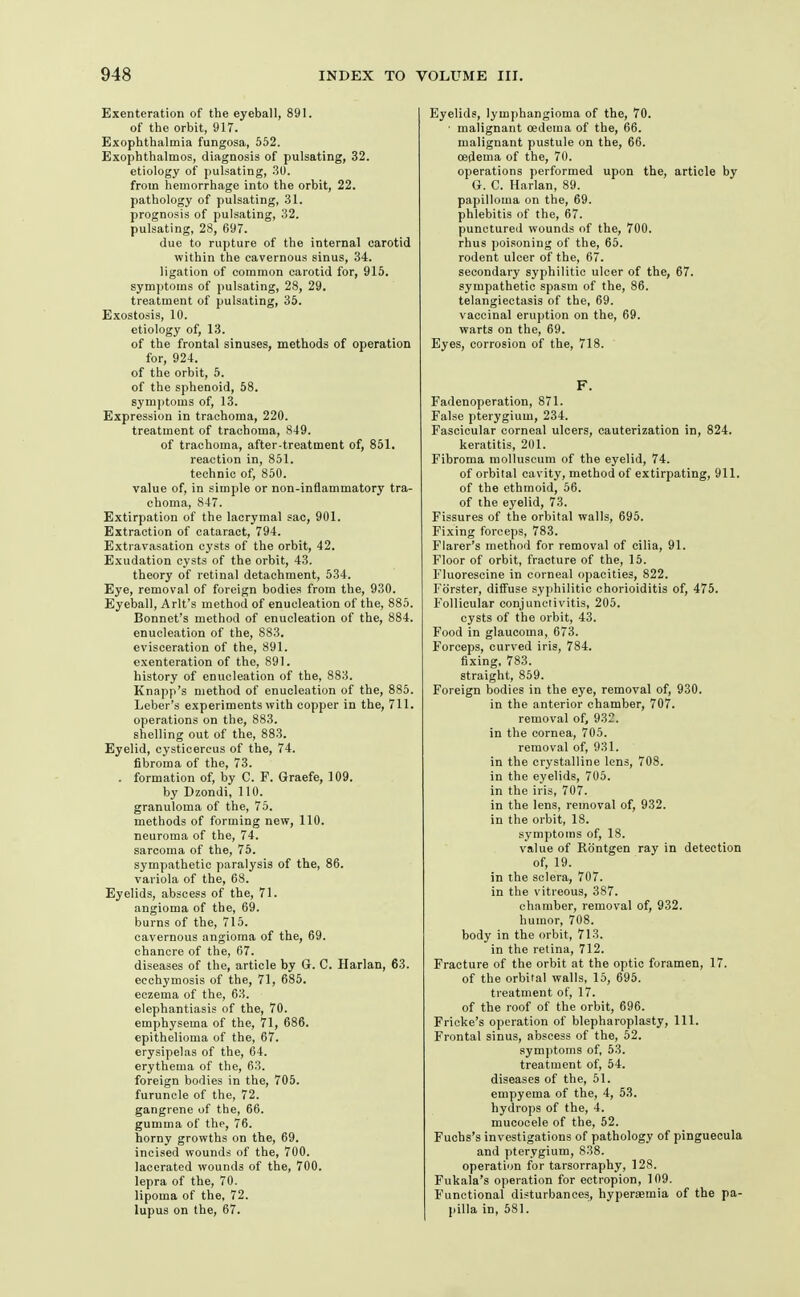 Exenteration of the eyeball, 891. of the orbit, 917. Exophthalmia fungosa, 552. Exophthalmos, diagnosis of pulsating, 32. etiology of pulsating, .30. from hemorrhage into the orbit, 22. pathology of pulsating, .31. prognosis of pulsating, 32. pulsating, 28, 697. due to rupture of the internal carotid within the cavernous sinus, 34. ligation of common carotid for, 915. symptoms of pulsating, 28, 29. treatment of pulsating, 35. Exostosis, 10. etiology of, 13. of the frontal sinuses, methods of operation for, 924. of the orbit, 5. of the sphenoid, 58. symptoms of, 13. Expression in trachoma, 220. treatment of trachoma, 849. of trachoma, after-treatment of, 851. reaction in, 851. technic of, 850. value of, in simple or non-inflammatory tra- choma, 847. Extirpation of the lacrymal sac, 901. Extraction of cataract, 794. Extravasation cysts of the orbit, 42. Exudation cysts of the orbit, 43. theory of retinal detachment, 534. Eye, removal of foreign bodies from the, 930. Eyeball, Arlt's method of enucleation of the, 885. Bonnet's method of enucleation of the, 884. enucleation of the, 883. evisceration of the, 891. exenteration of the, 891. history of enucleation of the, 883. Knapp's method of enucleation of the, 885. Leber's experiments with copper in the, 711. operations on the, 883. shelling out of the, 883. Eyelid, cysticereus of the, 74. fibroma of the, 73. . formation of, by C. F. Graefe, 109. by Dzondi, 110. granuloma of the, 75. methods of forming new, 110. neuroma of the, 74. sarcoma of the, 75. sympathetic paralysis of the, 86. variola of the, 68. Eyelids, abscess of the, 71. angioma of the, 69. burns of the, 715. cavernous angioma of the, 69. chancre of the, 67. diseases of the, article by G. C. Harlan, 63. ecchymosis of the, 71, 685. eczema of the, 63. elephantiasis of the, 70. emphysema of the, 71, 686. epithelioma of the, 67. erysipel.as of the, 64. erythema of the, 63. foreign bodies in the, 705. furuncle of the, 72. gangrene of the, 66. gumma of the, 76. horny growths on the, 69. incised wounds of the, 700. lacerated wounds of the, 700. lepra of the, 70. lipoma of the, 72. lupus on the, 67. Eyelids, lymphangioma of the, 70. ■ malignant oedema of the, 66. malignant pustule on the, 66. oedema of the, 70. operations performed upon the, article by G. C. Harlan, 89. papilloma on the, 69. phlebitis of the, 67. punctured wounds of the, 700. rhus poisoning of the, 65. rodent ulcer of the, 67. secondary syphilitic ulcer of the, 67. sympathetic spasm of the, 86. telangiectasis of the, 69. vaccinal eruption on the, 69. warts on the, 69. Eyes, corrosion of the, 718. F. Fadenoperation, 871. False pterygium, 234. Fascicular corneal ulcers, cauterization in, 824. keratitis, 201. Fibroma raolluscum of the eyelid, 74. of orbital cavity, method of extirpating, 911. of the ethmoid, 56. of the eyelid, 73. Fissures of the orbital walls, 695. Fixing forceps, 783. Flarer's method for removal of cilia, 91. Floor of orbit, fracture of the, 15. Fluorescine in corneal opacities, 822. Fbrster, diffuse syphilitic chorioiditis of, 475, Follicular conjunctivitis, 205. cysts of the orbit, 43. Food in glaucoma, 673. Forceps, curved iris, 784. fixing, 783. straight, 859. Foreign bodies in the eye, removal of, 930. in the anterior chamber, 707. removal of, 932. in the cornea, 705. removal of, 931. in the crystalline lens, 708. in the eyelids, 705. in the iris, 707. in the lens, removal of, 932. in the orbit, 18. symptoms of, 18. value of Rontgen ray in detection of, 19. in the sclera, 707. in the vitreous, 387. chamber, removal of, 932. humor, 708. body in the orbit, 713. in the retina, 712. Fracture of the orbit at the optic foramen, 17. of the orbital walls, 15, 695. treatment of, 17. of the roof of the orbit, 696. Fricke's operation of blepharoplasty, 111. Frontal sinus, abscess of the, 52. symptoms of, 53. treatment of, 54. diseases of the, 51. empyema of the, 4, 53. hydrops of the, 4. mucocele of the, 62. Fuchs's investigations of pathology of pinguecula and pterygium, 838. operation for tarsorraphy, 128. Fukala's operation for ectropion, 109. Functional disturbances, hyperaemia of the pa- pilla in, 581.