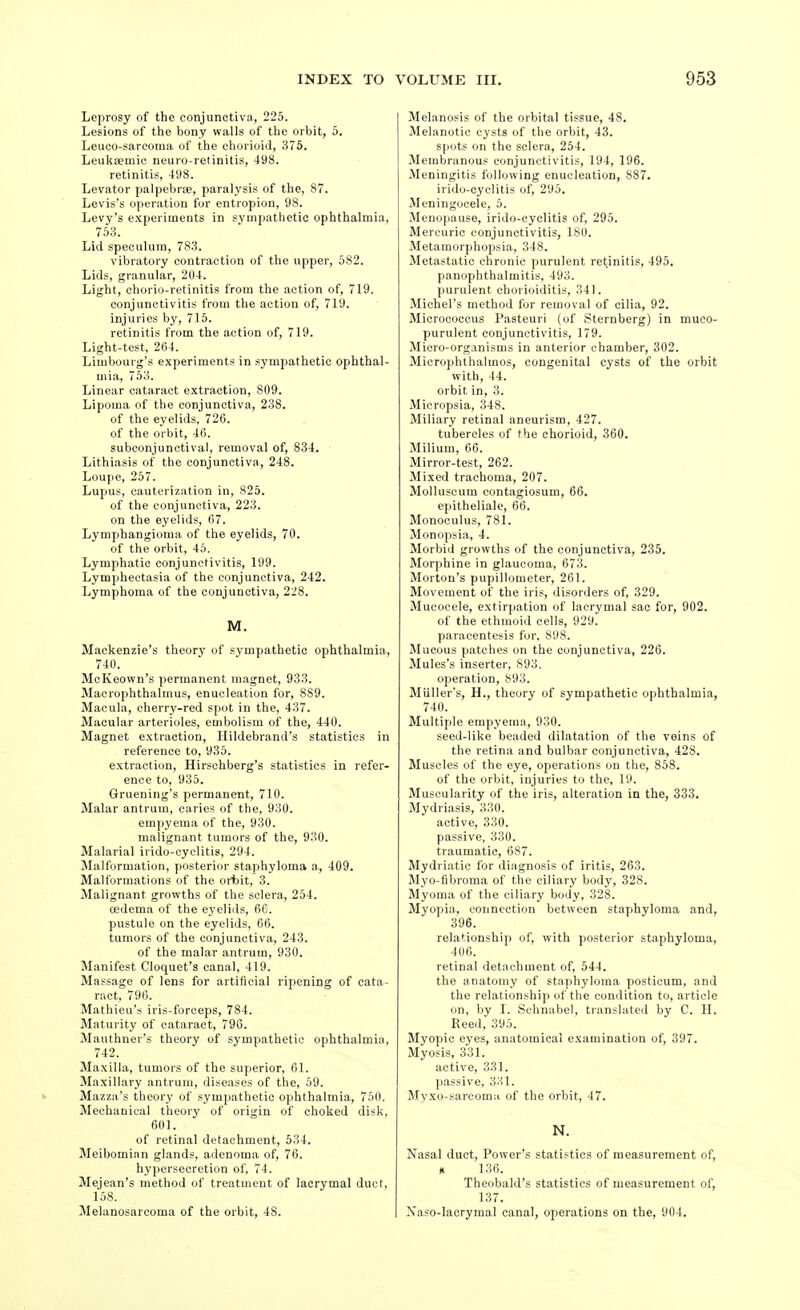 Leprosy of the conjunctiva, 225. Lesions of the bony walls of the orbit, 5. Leuco-sarcoma of the chorioid, 375. Leukaemic neuro-retinitis, 498. retinitis, 498. Levator palpebrse, paralysis of the, 87. Levis's operation for entropion, 98. Levy's e.\periments in sympathetic ophthalmia, 753. Lid speculum, 783. vibratory contraction of the upper, 582. Lids, granular, 204. Light, chorio-retinitis from the action of, 719. conjunctivitis from the action of, 719. injuries by, 715. retinitis from the action of, 719. Light-test. 264. Limbourg's experiments in sympathetic ophthal- mia, 753. Linear cataract extraction, 809. Lipoma of the conjunctiva, 238. of the eyelids, 726. of the orbit, 46. subconjunctival, removal of, 834. Lithiasis of the conjunctiva, 248. Loupe, 257. Lupus, cauterization in, 825. of the conjunctiva, 223. on the eyelids, 67. Lymphangioma of the eyelids, 70. of the orbit, 45. Lymphatic conjunctivitis, 199. Lymphectasia of the conjunctiva, 242. Lymphoma of the conjunctiva, 228. M. Mackenzie's theory of sympathetic ophthalmia, 740. McKeown's permanent magnet, 933. Macrophthalmus, enucleation for, 889. Macula, cherry-red spot in the, 437. Macular arterioles, embolism of the, 440. Magnet extraction, Hildebrand's statistics in reference to, 935. extraction, Hirschberg's statistics in refer- ence to, 935. Gruening's permanent, 710. Malar antrum, caries of the, 930. empyema of the, 930. malignant tumors of the, 930. Malarial irido-cyclitis, 294. Malformation, posterior staphyloma a, 409. Malformations of the oribit, 3. Malignant growths of the sclera, 254. oedema of the eyelids, 6C. pustule on the eyelids, 66. tumors of the conjunctiva, 243. of the malar antrum, 930. Manifest Cloquet's canal, 419. Massage of lens for artificial ripening of cata- ract, 790. Mathieu's iris-forceps, 784. Maturity of cataract, 796. Mauthner's theory of sympathetic ophthalmia, 742. Maxilla, tumors of the superior, 61. Maxillary antrum, diseases of the, 59. Mazza's theory of sympathetic ophthalmia, 750. Mechanical theory of origin of choked disk, 601. of retinal detachment, 634. Meibomian glands, adenoma of, 76. hypersecretion of, 74. Mejean's method of treatment of lacrymal duct, 158. Melanosarcoma of the orbit, 48. Melanosis of the orbital tissue, 48. Melanotic cysts of the orbit, 43. s|)ots on the sclera, 254. Membranous conjunctivitis, 194, 196. Meningitis following enucleation, 887. irido-cyclitis of, 295. Meningocele, 5. Menopause, irido-cyclitis of, 295. Mercuric conjunctivitis, 180. Metamorphopsia, 348. Metastatic chronic purulent retinitis, 495. panophthalmitis, 493. purulent chorioiditis, 341. Michel's method for removal of cilia, 92. Micrococcus Pasteuri (of Sternberg) in muco- purulent conjunctivitis, 179. Micro-organisms in anterior chamber, 302. Microphthalmos, congenital cysts of the orbit with, 44. orbit in, 3. Micropsia, 348. Miliary retinal aneurism, 427. tubercles of the chorioid, 360. Milium, 66. Mirror-test, 262. Mixed trachoma, 207. Molluscum contagiosum, 66. epitheliale, 66. Monoculus, 781. Monopsia, 4. Morbid growths of the conjunctiva, 235. Morphine in glaucoma, 673. Morton's pupillometer, 261. Movement of the iris, disorders of, 329. Mucocele, extirpation of lacrymal sac for, 902. of the ethmoid cells, 929. paracentesis for, 898. Mucous patches on the conjunctiva, 226. Mules's inserter, 893. operation, 893. Miiller's, H., theory of sympathetic ophthalmia, 740. Multiple empyema, 930. seed-like beaded dilatation of the veins of the retina and bulbar conjunctiva, 428. Muscles of the eye, operations on the, 858. of the orbit, injuries to the, 19. Muscularity of the iris, alteration in the, 333. Mydriasis, 330. active, 330. passive, 330. traumatic, 687. Mydriatic for diagnosis of iritis, 263. Myo-fibroma of the ciliary body, 328. Myoma of the ciliary body, 328. Myopia, connection between staphyloma and, 396. relationship of, with posterior staphyloma, 406. retinal detachment of, 544. the anatomy of staphyloma posticum, and the relationship of the condition to, article on, by I. Schnabel, translated by C. H. Reed, 395. Myopic eyes, anatomical examination of, 397. Myosis, 331. active, 331. ])assive, 331. Mvxo-sarcoma of the orbit, 47. N. Nasal duct. Power's statistics of measurement of, x 136. Theobald's statistics of measurement of, 137. Xaso-laorymal canal, operations on the, 904.