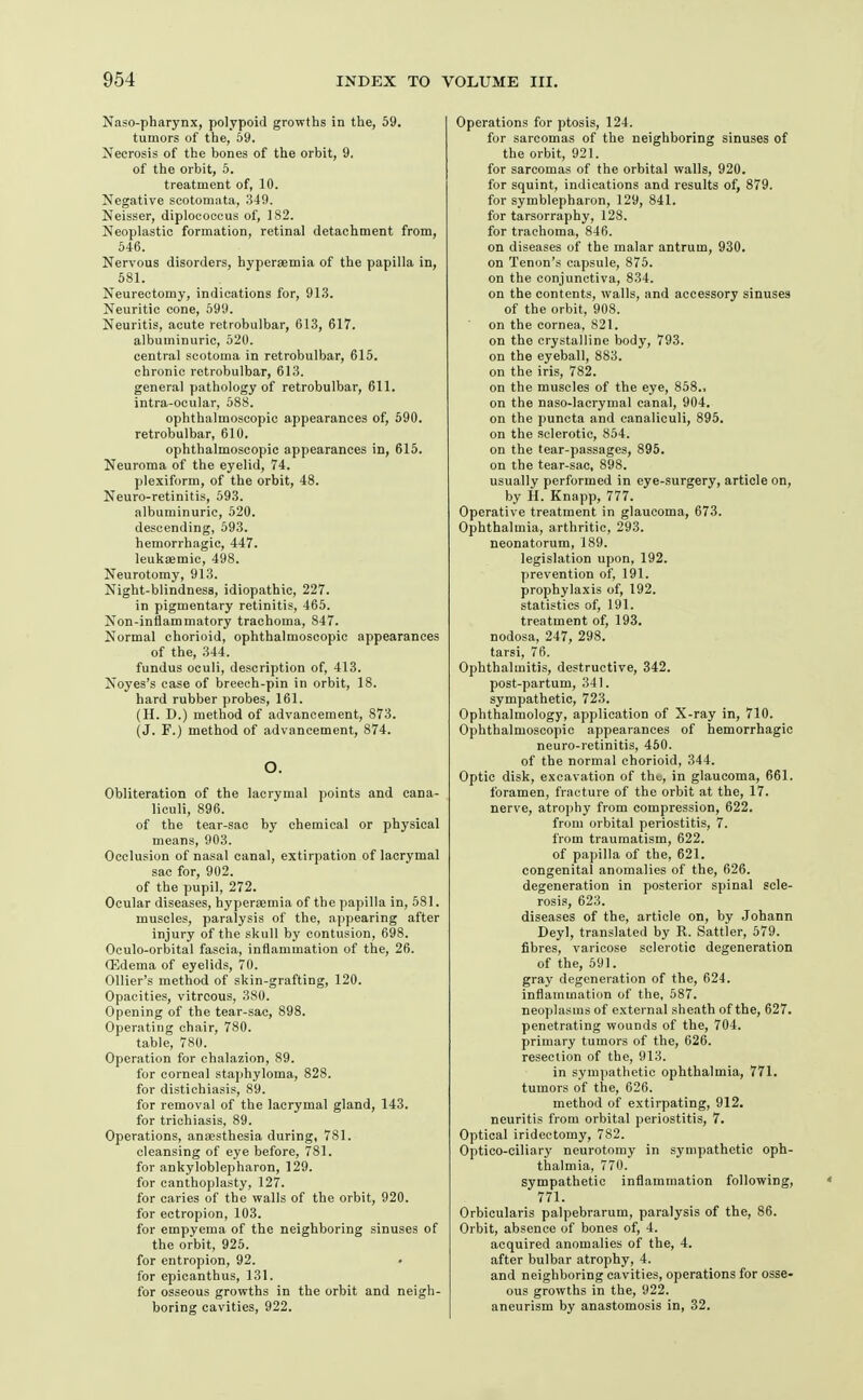 Naso-pharynx, polypoid growths in the, 59. tumors of the, 69. Necrosis of the bones of the orbit, 9. of the orbit, 5. treatment of, 10. Negative scotomata, .349. Neisser, diplococeus of, 182. Neoplastic formation, retinal detachment from, 546. Nervous disorders, hypersemia of the papilla in, 581. Neurectomy, indications for, 91.3. Neuritic cone, 599. Neuritis, acute retrobulbar, 613, 617. albuminuric, 520. central scotoma in retrobulbar, 615. chronic retrobulbar, 613. general pathology of retrobulbar, 611. intra-ocular, 588. ophthalmoscopic appearances of, 590. retrobulbar, 610. ophthalmoscopic appearances in, 615. Neuroma of the eyelid, 74. plexiform, of the orbit, 48. Neuro-retinitis, 593. albuminuric, 520. descending, 593. hemorrhagic, 447. leukiEmic, 498. Neurotomy, 913. Night-blindnesa, idiopathic, 227. in pigmentary retinitis, 465. Non-inflammatory trachoma, 847. Normal chorioid, ophthalmoscopic appearances of the, 344. fundus oculi, description of, 413. Noyes's case of breech-pin in orbit, 18. hard rubber probes, 161. (H. D.) method of advancement, 873. (J. F.) method of advancement, 874. O. Obliteration of the lacrymal points and cana- liculi, 896. of the tear-sac by chemical or physical means, 903. Occlusion of nasal canal, extirpation of lacrymal sac for, 902. of the pupil, 272. Ocular diseases, hyperemia of the papilla in, 581. muscles, paralysis of the, appearing after injury of the skull by contusion, 698. Oculo-orbital fascia, inflammation of the, 26. ffidema of eyelids, 70. Ollier's method of skin-grafting, 120. Opacities, vitreous, 380. Opening of the tear-sac, 898. Operating chair, 780. table, 780. Operation for chalazion, 89. for corneal staphyloma, 828. for distichiasis, 89. for removal of the lacrymal gland, 143. for trichiasis, 89. Operations, anaesthesia during, 781. cleansing of eye before, 781. for ankyloblepharon, 129. for canthoplasty, 127. for caries of the walls of the orbit, 920. for ectropion, 103. for empyema of the neighboring sinuses of the orbit, 925. for entropion, 92. for epicanthus, 131. for osseous growths in the orbit and neigh- boring cavities, 922. Operations for ptosis, 124. for sarcomas of the neighboring sinuses of the orbit, 921. for sarcomas of the orbital walls, 920. for squint, indications and results of, 879. for symblepharon, 129, 841. for tarsorraphy, 128. for trachoma, 846. on diseases of the malar antrum, 930. on Tenon's capsule, 875. on the conjunctiva, 834. on the contents, walls, and accessory sinuses of the orbit, 908. on the cornea, 821. on the crystalline body, 793. on the eyeball, 883. on the iris, 782. on the muscles of the eye, 858., on the naso-lacrymal canal, 904. on the puncta and canaliculi, 895. on the sclerotic, 854. on the tear-passages, 895. on the tear-sac, 898. usually performed in eye-surgery, article on, by H. Knapp, 777. Operative treatment in glaucoma, 673. Ophthalmia, arthritic, 293. neonatorum, 189. legislation upon, 192. prevention of, 191. prophylaxis of, 192. statistics of, 191. treatment of, 193. nodosa, 247, 298. tarsi, 76. Ophthalmitis, destructive, 342. post-partum, 341. sympathetic, 723. Ophthalmology, application of X-ray in, 710. Ophthalmoscopic appearances of hemorrhagic neuro-retinitis, 450. of the normal chorioid, 344. Optic disk, excavation of the, in glaucoma, 661. foramen, fracture of the orbit at the, 17. nerve, atrophy from compression, 622. from orbital periostitis, 7. from traumatism, 622. of papilla of the, 621. congenital anomalies of the, 626. degeneration in posterior spinal scle- rosis, 623. diseases of the, article on, by Johann Deyl, translated by R. Sattler, 579. fibres, varicose sclerotic degeneration of the, 591. gray degeneration of the, 624. inflammation of the, 587. neoplasms of external sheath of the, 627. penetrating wounds of the, 704. primary tumors of the, 626. resection of the, 913. in sympathetic ophthalmia, 771. tumors of the, 626. method of extirpating, 912. neuritis from orbital periostitis, 7. Optical iridectomy, 782. Optico-ciliary neurotomy in sympathetic oph- thalmia, 770. sympathetic inflammation following, 771. Orbicularis palpebrarum, paralysis of the, 86. Orbit, absence of bones of, 4. acquired anomalies of the, 4. after bulbar atrophy, 4. and neighboring cavities, operations for osse- ous growths in the, 922. aneurism by anastomosis in, 32.