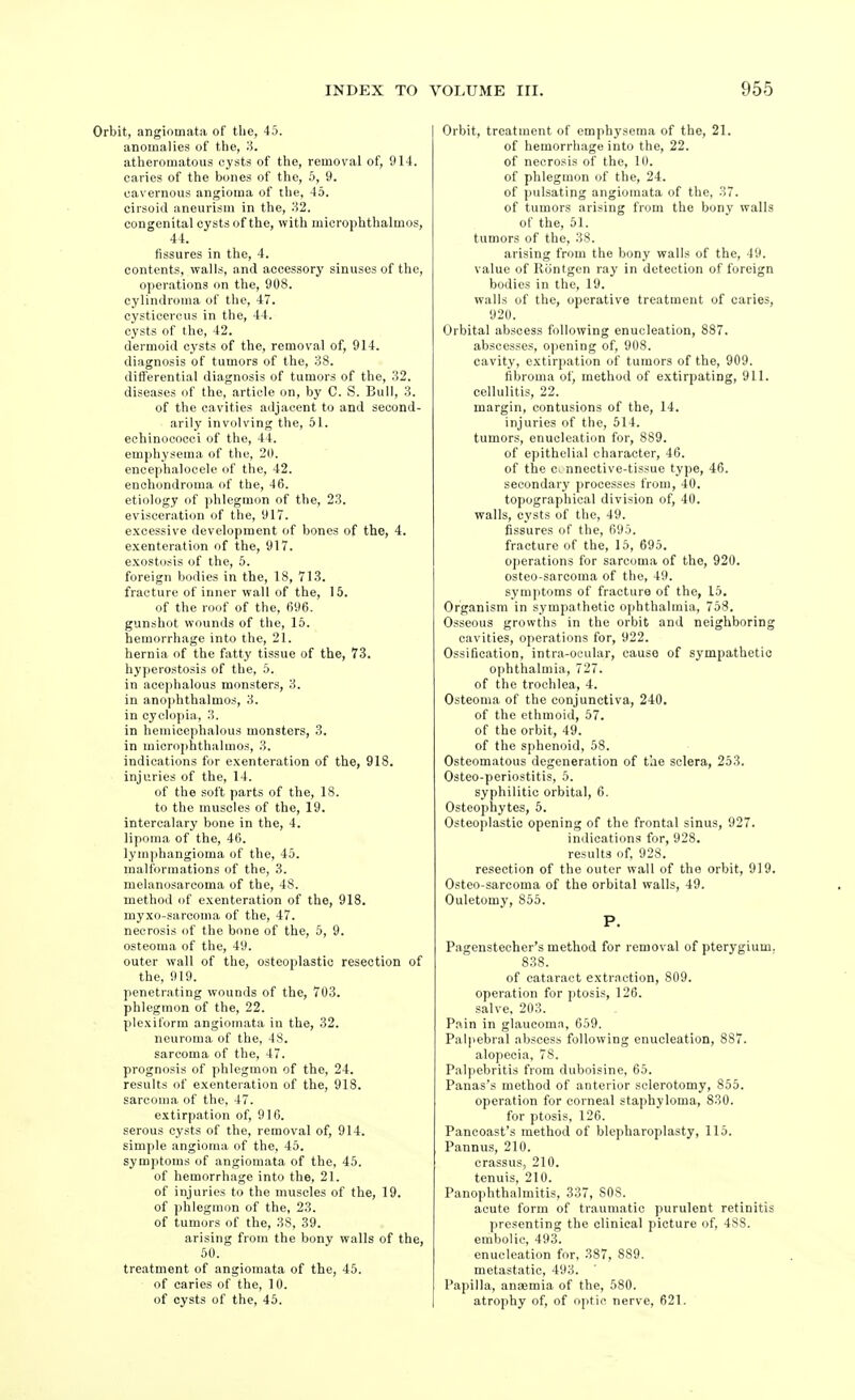 Orbit, angiomata of the, 45. anomalies of the, 3. atheromatous cysts of the, removal of, 914. caries of the bones of the, 5, 9. cavernous angioma of the, 4o. cirsoid aneurism in the, 82. congenital cysts of the, with microphthalmos, 44. fissures in the, 4. contents, walls, and accessory sinuses of the, operations on the, 908. cylindi-oma of the, 47. cysticercus in the, 44. cysts of the, 42. dermoid cysts of the, removal of, 914. diagnosis of tumors of the, 38. differential diagnosis of tumors of the, 32. diseases of the, article on, by C. S. Bull, 3. of the cavities adjacent to and second- arily involving the, 51. echinocooci of the, 44. emphysema of the, 20. enoephalocele of the, 42. enchondroma of the, 46. etiology of phlegmon of the, 23. evisceration of the, 917. excessive development of bones of the, 4. exenteration of the, 917. exostosis of the, 5. foreign bodies in the, 18, 713. fracture of inner wall of the, 15. of the roof of the, 696. gunshot wounds of the, 15. hemorrhage into the, 21. hernia of the fatty tissue of the, 73. hyperostosis of the, 6. in acephalous monsters, 3. in anophthalmo.s, 3. in cyclopia, 3. in hemicephalous monsters, 3. in microphthalmos, 3. indications for exenteration of the, 918. injuries of the, 14. of the soft parts of the, 18. to the muscles of the, 19. intercalary bone in the, 4. lipoma of the, 46. lymphangioma of the, 45. malformations of the, 3. melanosarcoma of the, 48. method of exenteration of the, 918. myxo-sarcoma of the, 47. necrosis of the bone of the, 5, 9. osteoma of the, 49. outer wall of the, osteoplastic resection of the, 919. penetrating wounds of the, 703. phlegmon of the, 22. plexiform angiomata in the, 32. neuroma of the, 48. sarcoma of the, 47. prognosis of phlegmon of the, 24. results of exenteration of the, 918. sarcoma of the, 47. extirpation of, 916. serous cysts of the, removal of, 914. simple angioma of the, 45. symptoms of angiomata of the, 45. of hemorrhage into the, 21. of injuries to the muscles of the, 19. of phlegmon of the, 23. of tumors of the, 38, 39. arising from the bony walls of the, 50. treatment of angiomata of the, 45. of caries of the, 10. of cysts of the, 45. Orbit, treatment of emphysema of the, 21. of hemorrhage into the, 22. of necrosis of the, 10. of phlegmon of the, 24. of pulsating angiomata of the, 37. of tumors arising from the bony walls of the, 51. tumors of the, 38. arising from the bony walls of the, 49. value of Rontgen ray in detection of foreign bodies in the, 19. walls of the, operative treatment of caries, 920. Orbital abscess following enucleation, 887. abscesses, opening of, 908. cavity, extirpation of tumors of the, 909. fibroma of, method of extirpating, 911. cellulitis, 22. margin, contusions of the, 14. injuries of the, 514. tumors, enucleation for, 889. of epithelial character, 46. of the c^ nnective-tissue type, 46. secondary processes from, 40. topographical division of, 40. walls, cysts of the, 49. fissures of the, 695. fracture of the, 15, 695. operations for sarcoma of the, 920. osteo-sarcoma of the, 49. symptoms of fracture of the, 15, Organism in sympathetic ophthalmia, 758. Osseous growths in the orbit and neighboring cavities, operations for, 922. Ossification, intra-oeular, cause of sympathetic ophthalmia, 727. of the trochlea, 4. Osteoma of the conjunctiva, 240. of the ethmoid, 57. of the orbit, 49. of the sphenoid, 58. Osteomatous degeneration of the sclera, 253. Osteo-periostitis, 5. syphilitic orbital, 6. Osteophytes, 5. Osteoplastic opening of the frontal sinus, 927. indications for, 928. results of, 928. resection of the outer wall of the orbit, 919. Osteo sarcoma of the orbital walls, 49. Ouletomy, 855. P. Pagensteoher's method for removal of pterygium. 838. of cataract extraction, 809. operation for ptosis, 126. salve, 203. P.ain in glaucoma, 659. Palpebral abscess following enucleation, 887. alopecia, 78. Palpebritis from duboisine, 65. Panas's method of anterior sclerotomy, 855. operation for corneal staphyloma, 830. for ptosis, 126. Panooast's method of blepharoplasty, 115. Pannus, 210. crassus, 210. tenuis, 210. Panophthalmitis, 337, 808. acute form of traumatic purulent retinitis presenting the clinical picture of, 488. embolic, 493. enucleation for, 387, 889. metastatic, 493. Papilla, anaemia of the, 580. atrophy of, of optic nerve, 621.