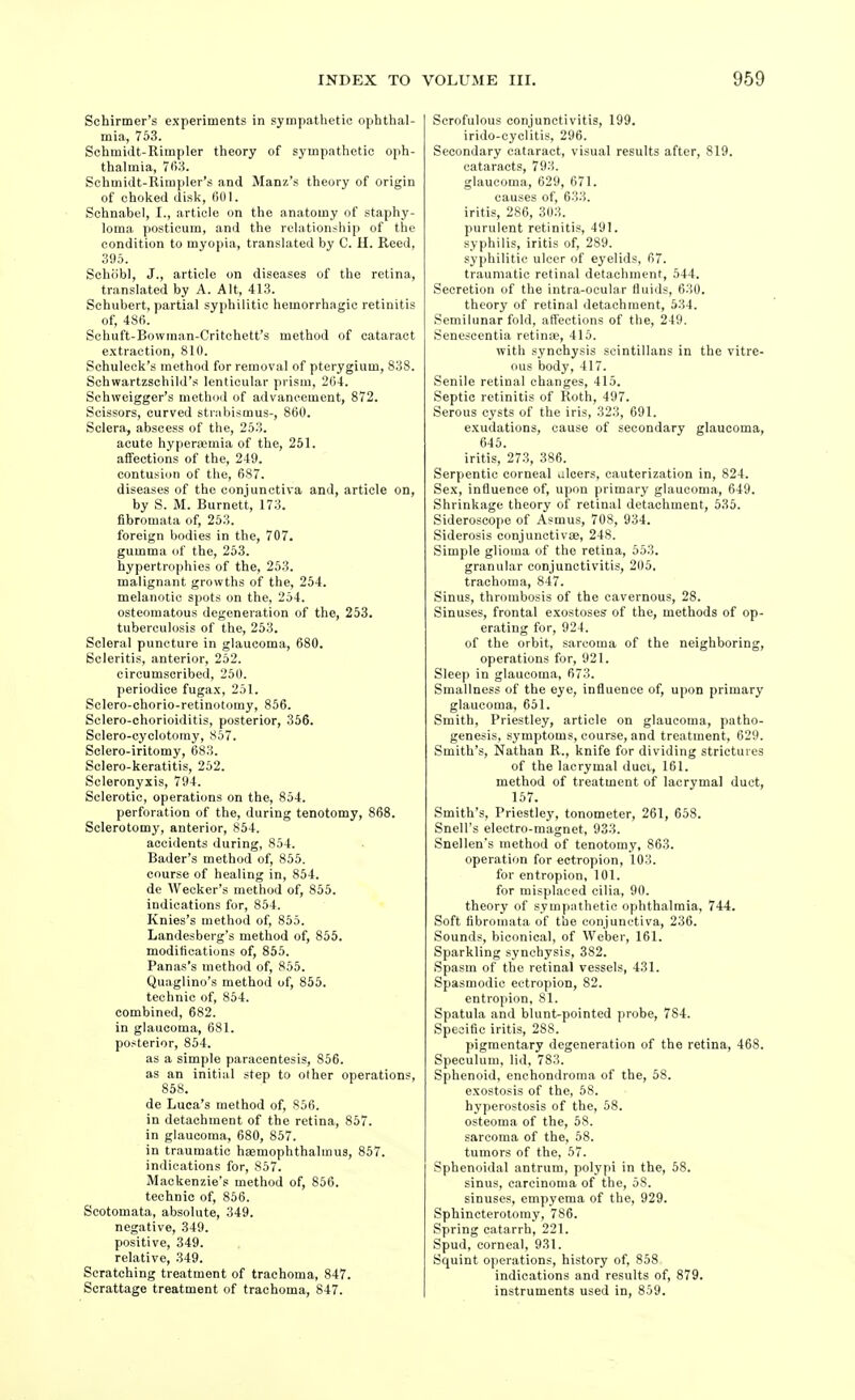 Schirmer's experiments in sympathetic oplithal- mia, 753. Schmidt-Rimpler tlieory of sympathetic oph- thalmia, 763. Schmidt-Rimpler's and Manx's theory of origin of choked disk, 601. Schnabel, I., article on the anatomy of staphy- loma posticum, and the relationship of the condition to myopia, translated by C. H. Reed, 395. Schiibl, J., article on diseases of the retina, translated by A. Alt, 413. Schubert, partial syphilitic hemorrhagic retinitis of, 486. Schuft-Bowman-Critchett's method of cataract e.xtraction, 810. Schuleck's method for removal of pterygium, 838. Schwartzschild's lenticular prism, 264. Schweigger's method of advancement, 872. Scissors, curved stnibismus-, 860. Sclera, abscess of the, 253. acute hyperaemia of the, 251. affections of the, 249. contusion of the, 687. diseases of the conjunctiva and, article on, by S. M. Burnett, 173. fibromata of, 253. foreign bodies in the, 707. gumma of the, 253. hypertrophies of the, 253. malignant growths of the, 254. melanotic spots on the, 254. osteomatous degeneration of the, 253. tuberculosis of the, 253. Scleral puncture in glaucoma, 680. Scleritis, anterior, 252. circumscribed, 250. periodice fugax, 251. Sclero-chorio-retinotoray, 856. Sclero-chorioiditis, posterior, 356. Sclero-cyclotomy, 857. Sclero-iritomy, 683. Sclero-keratitis, 252. Scleronyxis, 794. Sclerotic, operations on the, 854. perforation of the, during tenotomy, 868. Sclerotomy, anterior, 854. accidents during, 854. Bader's method of, 855. course of healing in, 854. de Wecker's method of, 855. indications for, 854. Knies's method of, 855. Landesberg's metliod of, 855. modifications of, 855. Panas's method of, 855. Quaglino's method of, 855. technic of, 854. combined, 682. in glaucoma, 681. posterior, 854. as a simple paracentesis, 856. as an initial step to other operations, de Luca's method of, S56. in detachment of the retina, 857. in glaucoma, 680, 857. in traumatic haemophthalmus, 857. indications for, 857. Mackenzie's method of, 856. technic of, 856. Scotomata, absolute, 349. negative, 349. positive, 349. relative, 349. Scratching treatment of trachoma, 847. Scrattage treatment of trachoma, 847. Scrofulous conjunctivitis, 199. irido-cyclitis, 296. Secondary cataract, visual results after, 819. cataracts, 793. glaucoma, 629, 671. causes of, 633. iritis, 286, 303. purulent retinitis, 491. syphilis, iritis of, 289. syphilitic ulcer of eyelids, 67. traumatic retinal detachment, 544. Secretion of the intra-ocular fluids, 630. theory of retinal detachment, 534. Semilunar fold, affections of the, 249. Senescentia retinae, 415. with synchysis scintillans in the vitre- ous body, 417. Senile retinal changes, 415. Septic retinitis of Roth, 497. Serous cysts of the iris, 323, 691. exudations, cause of secondary glaucoma, 645. iritis, 273, 386. Serpentic corneal ulcers, cauterization in, 824. Sex, influence of, upon primary glaucoma, 649. Shrinkage theory of retinal detachment, 535. Sideroscope of Asmus, 708, 934. Siderosis conjunctivae, 248. Simple glioma of the retina, 553. granular conjunctivitis, 205. trachoma, 847. Sinus, thrombosis of the cavernous, 28. Sinuses, frontal exostoses of the, methods of op- erating for, 924. of the orbit, sarcoma of the neighboring, operations for, 921. Sleep in glaucoma, 673. Smallness of the eye, influence of, upon primary glaucoma, 651. Smith, Priestley, article on glaucoma, patho- genesis, symptoms, course, and treatment, 629. Smith's, Nathan R., knife for dividing strictures of the lacrymal duci, 161. method of treatment of lacrymal duct, 157. Smith's, Priestley, tonometer, 261, 658. Snell's electro-magnet, 933. Snellen's method of tenotomy, 863. operation for ectropion, 103. for entropion, 101. for misplaced cilia, 90. theory of sympathetic ophthalmia, 744. Soft fibromata of the conjunctiva, 236. Sounds, biconical, of Weber, 161. Sparkling synchysis, 382. Spasm of the retinal vessels, 431. Spasmodic ectropion, 82. entropion, 81. Spatula and blunt-pointed probe, 784. Specific iritis, 288. pigmentary degeneration of the retina, 468. Speculum, lid, 783. Sphenoid, enchondroma of the, 58. exostosis of the, 68. hyperostosis of the, 58. osteoma of the, 58. sarcoma of the, 68. tumors of the, 67. Sphenoidal antrum, polypi in the, 58. sinus, carcinoma of the, 58. sinuses, empyema of the, 929. Sphincterotomy, 786. Spring catarrh, 221. Spud, corneal, 931. Squint operations, history of, 858 indications and results of, 879. instruments used in, 859.