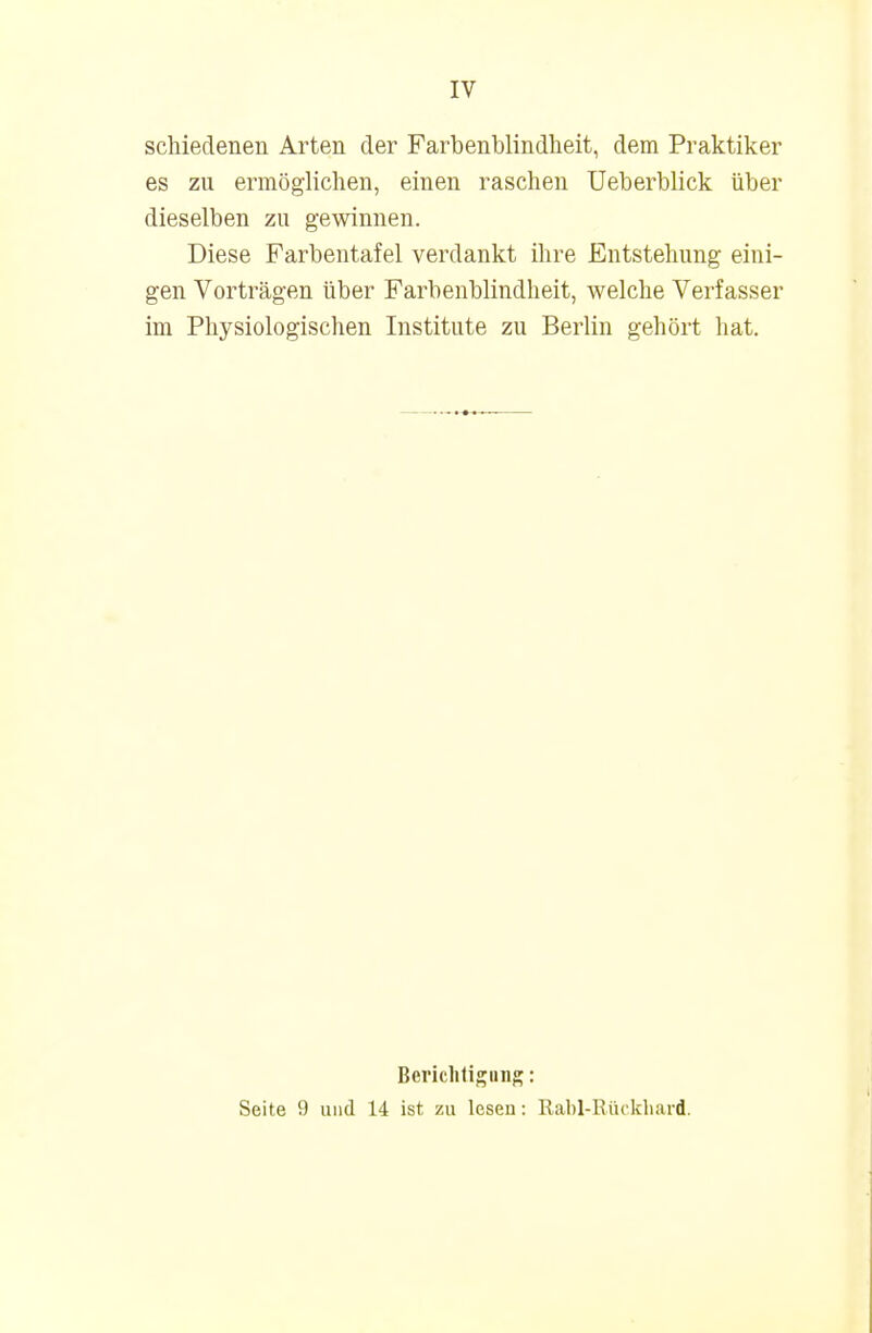 IV schiedenen Arten der Farbenblindheit, dem Praktiker es zu ermöglichen, einen raschen Ueberblick über dieselben zu gewinnen. Diese Farbentafel verdankt ihre Entstehung eini- gen Vorträgen über Farbenblindheit, welche Verfasser im Physiologischen Institute zu Berlin gehört hat. Berichtigung: Seite 9 und 14 ist zu lesen: Rabl-Rückhard.