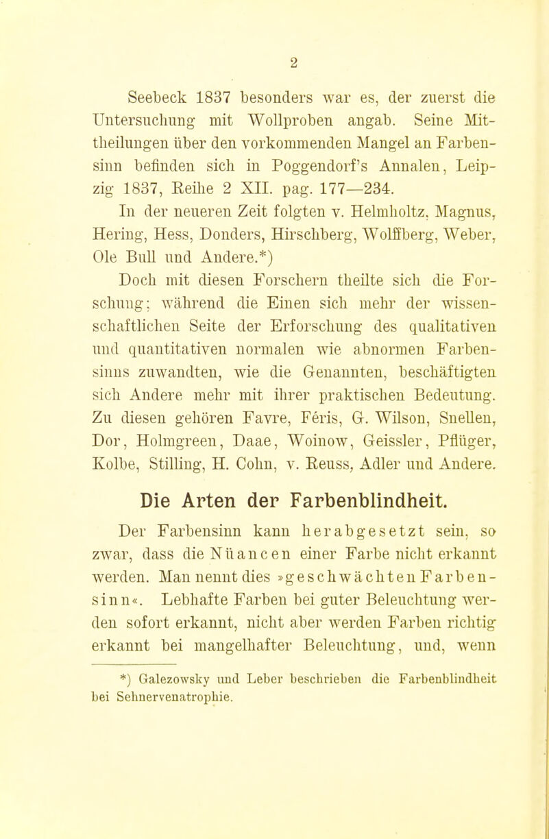 Seebeck 1837 besonders war es, der zuerst die Untersuchung mit Wollproben angab. Seine Mit- theilungen über den vorkommenden Mangel an Farben- sinn befinden sich in Poggendorf's Annalen, Leip- zig 1837, Reihe 2 XII. pag. 177—234. In der neueren Zeit folgten v. Helmholtz. Magnus, Hering, Hess, Donders, Hirschberg, Wolffberg, Weber, Ole Bull und Andere.*) Doch mit diesen Forschern theilte sich die For- schung; während die Einen sich mehr der wissen- schaftlichen Seite der Erforschung des qualitativen und quantitativen normalen wie abnormen Farben- sinns zuwandten, wie die Genannten, beschäftigten sich Andere mehr mit ihrer praktischen Bedeutung. Zu diesen gehören Favre, Feris, G. Wilson, Snellen, Dor, Holmgreen, Daae, Woinow, Geissler, Pflüger, Kolbe, Stilling, H. Cohn, v. Reuss, Adler und Andere. Die Arten der Farbenblindheit. Der Farbensinn kann herabgesetzt sein, so zwar, dass die N ü a n c e n einer Farbe nicht erkannt werden. Man nennt dies »geschwächten Farben- sinn«. Lebhafte Farben bei guter Beleuchtung wer- den sofort erkannt, nicht aber werden Farben richtig erkannt bei mangelhafter Beleuchtung, und, wenn *) Galezowsky uud Leber beschrieben die Farbenblindheit bei Sehnervenatrophie.